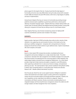 Page 7
© 2013 Nucleus Research, Inc. Reproduction in whole or part without written permission is prohibited.
Nucleus Research is the leading provider of value-focused technology research and advice.
NucleusResearch.com
June 2013 Document N93
phone support for the length of the trial. Nucleus found that this high degree of
functionality and service was a key differentiator during the sales process both compared
to other SMB and enterprise-focused CPM vendors, which led to a high degree of usability
and ease of implementation.
Going forward, Adaptive Planning can improve its functionality by providing stronger
predictive and prescriptive capabilities to guide future performance, vertical-specific
offerings, and greater language support. Adaptive Planning is already making strides in all
of these areas, but Nucleus believes that Adaptive Planning already provides a strong CPM
offering for companies of all sizes that are willing to look at a cloud-based solution.
Note: Adaptive Planning is also the back-end planning solution for NetSuite ERP
customers and NetSuite customers were included in this analysis.
EXPERTS
Experts provide a high level of CPM functionality driven either by their maturity of data
utilization or by supporting new and innovative functions in the market such as tax
planning or workflow management. Companies with a strong technical or financial
background should look at these solutions to gain additional value. Experts include Board,
SAS, Exact-Longview, and arcplan.
Board
Board is a Swiss-based CPM company that provides consolidated performance
management and business intelligence on a single, shared data model. This allows
companies to rationalize their data management and metadata strategies more easily with
the practical upshot of accelerating the time-consuming aspects of data integration that
always plague analytics and performance management deployments. As a result, Board
provides a high level of data maturity and analytics compared to most CPM solutions
while supporting accelerated time-to-value across financial, strategic, and operational
planning use cases. This maturity leads to high customer satisfaction led by Board’s ability
to deliver value consistently based on a strong data-driven infrastructure (Nucleus
Research m87 – Benefits of Board International, July 2012).
Over the past year, Board has seen success against business intelligence visualization
vendors that lacked back-end analytic support as well as performance management
vendors that did not provide analytics functionality that Board supported. However, this
set of capabilities can also make Board more difficult to categorize. Based on
conversations with Board customers, Nucleus recommends considering Board as an
integrated strategic and financial performance management solution first, albeit one with
stronger analytics and data management than most competitors.
 