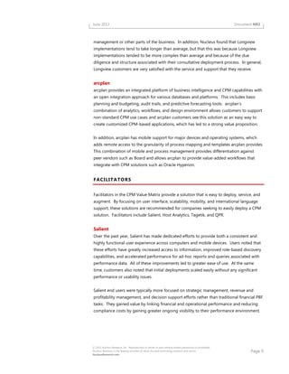 Page 9
© 2013 Nucleus Research, Inc. Reproduction in whole or part without written permission is prohibited.
Nucleus Research is the leading provider of value-focused technology research and advice.
NucleusResearch.com
June 2013 Document N93
management or other parts of the business. In addition, Nucleus found that Longview
implementations tend to take longer than average, but that this was because Longview
implementations tended to be more complex than average and because of the due
diligence and structure associated with their consultative deployment process. In general,
Longview customers are very satisfied with the service and support that they receive.
arcplan
arcplan provides an integrated platform of business intelligence and CPM capabilities with
an open integration approach for various databases and platforms. This includes basic
planning and budgeting, audit trails, and predictive forecasting tools. arcplan’s
combination of analytics, workflows, and design environment allows customers to support
non-standard CPM use cases and arcplan customers see this solution as an easy way to
create customized CPM-based applications, which has led to a strong value proposition.
In addition, arcplan has mobile support for major devices and operating systems, which
adds remote access to the granularity of process mapping and templates arcplan provides.
This combination of mobile and process management provides differentiation against
peer vendors such as Board and allows arcplan to provide value-added workflows that
integrate with CPM solutions such as Oracle Hyperion.
FACILITATORS
Facilitators in the CPM Value Matrix provide a solution that is easy to deploy, service, and
augment. By focusing on user interface, scalability, mobility, and international language
support, these solutions are recommended for companies seeking to easily deploy a CPM
solution. Facilitators include Salient, Host Analytics, Tagetik, and QPR.
Salient
Over the past year, Salient has made dedicated efforts to provide both a consistent and
highly functional user experience across computers and mobile devices. Users noted that
these efforts have greatly increased access to information, improved role-based discovery
capabilities, and accelerated performance for ad-hoc reports and queries associated with
performance data. All of these improvements led to greater ease of use. At the same
time, customers also noted that initial deployments scaled easily without any significant
performance or usability issues.
Salient end users were typically more focused on strategic management, revenue and
profitability management, and decision support efforts rather than traditional financial PBF
tasks. They gained value by linking financial and operational performance and reducing
compliance costs by gaining greater ongoing visibility to their performance environment.
 