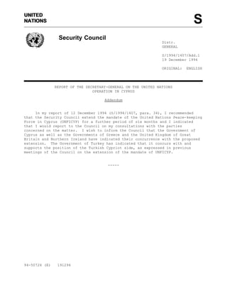 UNITED
NATIONS

S
Security Council
Distr.
GENERAL
S/1994/1407/Add.1
19 December 1994
ORIGINAL:

ENGLISH

REPORT OF THE SECRETARY-GENERAL ON THE UNITED NATIONS
OPERATION IN CYPRUS
Addendum

In my report of 12 December 1994 (S/1994/1407, para. 34), I recommended
that the Security Council extend the mandate of the United Nations Peace-keeping
Force in Cyprus (UNFICYP) for a further period of six months and I indicated
that I would report to the Council on my consultations with the parties
concerned on the matter. I wish to inform the Council that the Government of
Cyprus as well as the Governments of Greece and the United Kingdom of Great
Britain and Northern Ireland have indicated their concurrence with the proposed
extension. The Government of Turkey has indicated that it concurs with and
supports the position of the Turkish Cypriot side, as expressed in previous
meetings of the Council on the extension of the mandate of UNFICYP.

-----

94-50726 (E)

191294

 