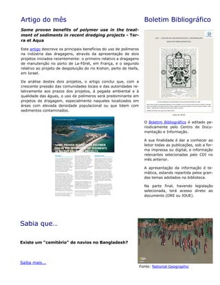 Artigo do mês
Some proven benefits of polymer use in the treat-
ment of sediments in recent dredging projects - Ter-
ra et Aqua
Este artigo descreve os principais benefícios do uso de polímeros
na indústria das dragagens, através da apresentação de dois
projetos iniciados recentemente: o primeiro relativo a dragagens
de manutenção no porto de La-Fôret, em França, e o segundo
relativo ao projeto de despoluição do rio Kishon, perto de Haifa,
em Israel.
Da análise destes dois projetos, o artigo conclui que, com a
crescente pressão das comunidades locais e das autoridades re-
lativamente aos prazos dos projetos, à pegada ambiental e à
qualidade das águas, o uso de polímeros será predominante em
projetos de dragagem, especialmente naqueles localizados em
áreas com elevada densidade populacional ou que lidem com
sedimentos contaminados.
Boletim Bibliográfico
O Boletim Bibliográfico é editado pe-
riodicamente pelo Centro de Docu-
mentação e Informação.
A sua finalidade é dar a conhecer ao
leitor todas as publicações, sob a for-
ma impressa ou digital, e informação
relevantes selecionadas pelo CDI no
mês anterior.
A apresentação da informação é te-
mática, estando repartida pelos gran-
des temas adotados na biblioteca.
Na parte final, havendo legislação
selecionada, terá acesso direto ao
documento (DRE ou JOUE).
Sabia que…
Existe um “cemitério” de navios no Bangladesh?
Saiba mais...
Fonte: National Geographic
 
