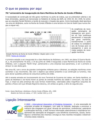 O que se passou por aqui
70.º aniversário da inauguração da Gare Marítima da Rocha do Conde d’Óbidos
A necessidade de construção de três gares marítimas no porto de Lisboa, que se pretendiam sóbrias e de
boas dimensões, aparece já mencionada no Relatório & Contas da AGPL de 1933-34. Em 1939, foi entre-
gue ao arquiteto Pardal Monteiro a tarefa de executar o traçado das gares. Como localização ideal apontava
-se uma em Alcântara, outra na Rocha do Conde d’Óbidos e uma terceira no Cais do Sodré (que nunca che-
gou a erguer-se).
As exigências da nave-
gação estrangeira de
passageiros que acorri-
am ao Tejo justificava
plenamente a execução
das gares marítimas,
transformando o porto
de Lisboa no verdadeiro
cais da Europa para os
passageiros e para as
malas postais da nave-
gação marítima.
A primeira estação a ser inaugurada foi a Gare Marítima de Alcântara, em 1943, em plena II Guerra Mundi-
al, e, há precisamente 70 anos, a 19 de junho de 1948 é inaugurada a Gare Marítima da Rocha do Conde
d’Óbidos, com o paquete “North King”, pertencente a uma empresa luso-panamiana, a ser o primeiro a
atracar no cais desta gare.
Nos anos 60, com o envio de grandes contingentes militares para o Ultramar, as estações marítimas viram
aumentar o seu movimento, não com o objetivo que esteve presente à sua construção (o turismo), mas
para obviar questões práticas da conjuntura política de então.
Até à recente entrada em funcionamento do novo Terminal de Cruzeiros de Lisboa, em Santa Apolónia, as
gares de Alcântara e da Rocha foram as portas de entrada marítima da cidade e continuam, nos dias de
hoje, a impor-se pela presença das suas formas modernistas, valorizadas pelos magníficos conjuntos de
painéis a fresco com que Almada Negreiros decorou, em ambas as gares, o átrio do segundo piso.
Fonte: Gares Marítimas—Alcântara e Rocha Conde d’Óbidos, APL, 1999
Boletim do Porto de Lisboa, n.º 297, Jul/Set 1922, p. 6-9
Ligação Interessante
A IADC - International Association of Dredging Companies - é uma associação de
empresas privadas de dragagem, com sede na Holanda, dedicada a promover a
indústria das dragagens em geral. Através de seminários, conferências, webinários
e publicações técnicas, a IADC fornece informação relativamente à importância fun-
damental das operações de dragagem e aos benefícios económicos, sociais, tecno-
lógicos e ambientais das mesmas e divulga as mais recentes inovações e desenvol-
vimentos desta indústria.
Estação Marítima da Rocha de Conde d’Óbidos—Alçado sobre o mar
(fonte: Restos de Colecção)
 