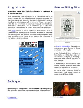 Artigo do mês
Armazéns cada vez mais inteligentes - Logística &
Transportes Hoje
Num mercado em constante evolução as soluções de gestão de
logística estão cada vez mais integradas tecnologicamente e, por
isso, interligadas aos restantes operadores. Mobilidade, automa-
tização e conectividade ou IoT - Internet of Things - com a digi-
talização, o e-commerce, os sistemas em cloud, a realidade au-
mentada ou o blockchain - são as tendências que já estão a re-
volucionar, com inteligência, toda a atividade do setor logístico.
Este artigo analisa as novas tendências deste setor e as suas
consequências, destacando as principais ferramentas e softwa-
res desenvolvidos por algumas empresas especialistas em solu-
ções tecnológicas, de forma a dar resposta às exigências do
mercado e dos consumidores.
Boletim Bibliográfico
O Boletim Bibliográfico é editado pe-
riodicamente pelo Centro de Docu-
mentação e Informação.
A sua finalidade é dar a conhecer ao
leitor todas as publicações, sob a for-
ma impressa ou digital, e informação
relevantes selecionadas pelo CDI no
mês anterior.
A apresentação da informação é te-
mática, estando repartida pelos gran-
des temas adotados na biblioteca.
Na parte final, havendo legislação
selecionada, terá acesso direto ao
documento (DRE ou JOUE).
Sabia que…
O aumento da temperatura dos mares está a ameaçar vá-
rias espécies marinhas, nomeadamente o peixe-palhaço?
Saiba mais...
Fonte: site APLOP
 