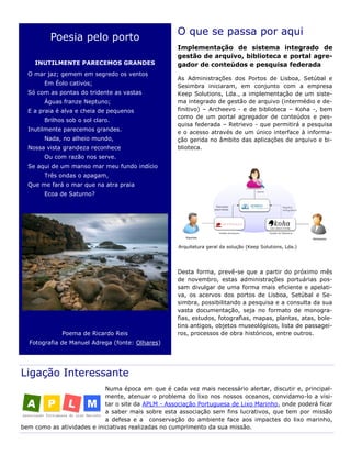 O que se passa por aqui
Implementação de sistema integrado de
gestão de arquivo, biblioteca e portal agre-
gador de conteúdos e pesquisa federada
As Administrações dos Portos de Lisboa, Setúbal e
Sesimbra iniciaram, em conjunto com a empresa
Keep Solutions, Lda., a implementação de um siste-
ma integrado de gestão de arquivo (intermédio e de-
finitivo) – Archeevo - e de biblioteca – Koha -, bem
como de um portal agregador de conteúdos e pes-
quisa federada – Retrievo - que permitirá a pesquisa
e o acesso através de um único interface à informa-
ção gerida no âmbito das aplicações de arquivo e bi-
blioteca.
Desta forma, prevê-se que a partir do próximo mês
de novembro, estas administrações portuárias pos-
sam divulgar de uma forma mais eficiente e apelati-
va, os acervos dos portos de Lisboa, Setúbal e Se-
simbra, possibilitando a pesquisa e a consulta da sua
vasta documentação, seja no formato de monogra-
fias, estudos, fotografias, mapas, plantas, atas, bole-
tins antigos, objetos museológicos, lista de passagei-
ros, processos de obra históricos, entre outros.
Ligação Interessante
Numa época em que é cada vez mais necessário alertar, discutir e, principal-
mente, atenuar o problema do lixo nos nossos oceanos, convidamo-lo a visi-
tar o site da APLM - Associação Portuguesa de Lixo Marinho, onde poderá ficar
a saber mais sobre esta associação sem fins lucrativos, que tem por missão
a defesa e a conservação do ambiente face aos impactes do lixo marinho,
bem como as atividades e iniciativas realizadas no cumprimento da sua missão.
Poesia pelo porto
INUTILMENTE PARECEMOS GRANDES
O mar jaz; gemem em segredo os ventos
Em Éolo cativos;
Só com as pontas do tridente as vastas
Águas franze Neptuno;
E a praia é alva e cheia de pequenos
Brilhos sob o sol claro.
Inutilmente parecemos grandes.
Nada, no alheio mundo,
Nossa vista grandeza reconhece
Ou com razão nos serve.
Se aqui de um manso mar meu fundo indício
Três ondas o apagam,
Que me fará o mar que na atra praia
Ecoa de Saturno?
Poema de Ricardo Reis
Fotografia de Manuel Adrega (fonte: Olhares)
Arquitetura geral da solução (Keep Solutions, Lda.)
 