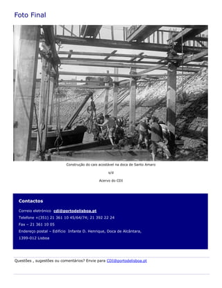 Contactos
Correio eletrónico cdi@portodelisboa.pt
Telefone +(351) 21 361 10 45/64/74; 21 392 22 24
Fax – 21 361 10 05
Endereço postal – Edifício Infante D. Henrique, Doca de Alcântara,
1399-012 Lisboa
Foto Final
Questões , sugestões ou comentários? Envie para CDI@portodelisboa.pt
Construção do cais acostável na doca de Santo Amaro
s/d
Acervo do CDI
 