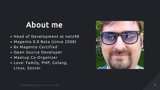 About me
Head of Development at netz98
Magento 0.8 Beta (since 2008)
8x Magento Certified
Open Source Developer
Meetup Co-Organizer
Love: Family, PHP, Golang,
Linux, Soccer
Christian Münch / @cmuench / muench.devChristian Münch / @cmuench / muench.dev 22
 