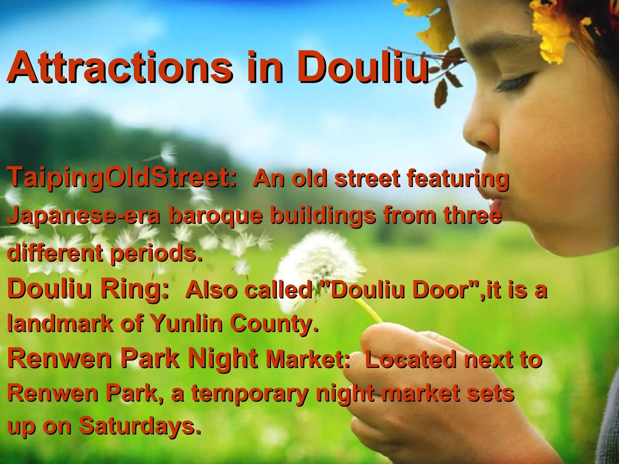 Attractions  in Douliu TaipingOldStreet:  An old street featuring  Japanese-era   baroque buildings from three different periods.   Douliu Ring:  Also called "Douliu Door",it is a landmark of Yunlin County. Renwen Park Night  Market:  Located next to Renwen Park, a temporary night market sets  up on Saturdays.   