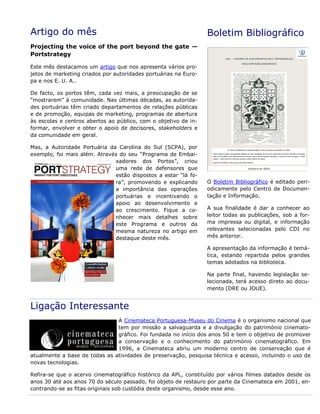Artigo do mês
Projecting the voice of the port beyond the gate —
Portstrategy
Este mês destacamos um artigo que nos apresenta vários pro-
jetos de marketing criados por autoridades portuárias na Euro-
pa e nos E. U. A..
De facto, os portos têm, cada vez mais, a preocupação de se
“mostrarem” à comunidade. Nas últimas décadas, as autorida-
des portuárias têm criado departamentos de relações públicas
e de promoção, equipas de marketing, programas de abertura
às escolas e centros abertos ao público, com o objetivo de in-
formar, envolver e obter o apoio de decisores, stakeholders e
da comunidade em geral.
Mas, a Autoridade Portuária da Carolina do Sul (SCPA), por
exemplo, foi mais além. Através do seu “Programa de Embai-
xadores dos Portos”, criou
uma rede de defensores que
estão dispostos a estar “lá fo-
ra”, promovendo e explicando
a importância das operações
portuárias e incentivando o
apoio ao desenvolvimento e
ao crescimento. Fique a co-
nhecer mais detalhes sobre
este Programa e outros da
mesma natureza no artigo em
destaque deste mês.
Boletim Bibliográfico
O Boletim Bibliográfico é editado peri-
odicamente pelo Centro de Documen-
tação e Informação.
A sua finalidade é dar a conhecer ao
leitor todas as publicações, sob a for-
ma impressa ou digital, e informação
relevantes selecionadas pelo CDI no
mês anterior.
A apresentação da informação é temá-
tica, estando repartida pelos grandes
temas adotados na biblioteca.
Na parte final, havendo legislação se-
lecionada, terá acesso direto ao docu-
mento (DRE ou JOUE).
Ligação Interessante
A Cinemateca Portuguesa-Museu do Cinema é o organismo nacional que
tem por missão a salvaguarda e a divulgação do património cinemato-
gráfico. Foi fundada no início dos anos 50 e tem o objetivo de promover
a conservação e o conhecimento do património cinematográfico. Em
1996, a Cinemateca abriu um moderno centro de conservação que é
atualmente a base de todas as atividades de preservação, pesquisa técnica e acesso, incluindo o uso de
novas tecnologias.
Refira-se que o acervo cinematográfico histórico da APL, constituído por vários filmes datados desde os
anos 30 até aos anos 70 do século passado, foi objeto de restauro por parte da Cinemateca em 2001, en-
contrando-se as fitas originais sob custódia deste organismo, desde esse ano.
 