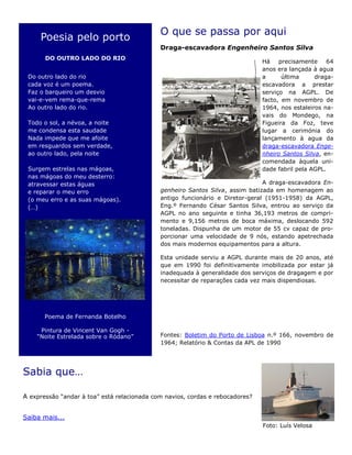 O que se passa por aqui
Draga-escavadora Engenheiro Santos Silva
Há precisamente 64
anos era lançada à agua
a última draga-
escavadora a prestar
serviço na AGPL. De
facto, em novembro de
1964, nos estaleiros na-
vais do Mondego, na
Figueira da Foz, teve
lugar a cerimónia do
lançamento à agua da
draga-escavadora Enge-
nheiro Santos Silva, en-
comendada àquela uni-
dade fabril pela AGPL.
A draga-escavadora En-
genheiro Santos Silva, assim batizada em homenagem ao
antigo funcionário e Diretor-geral (1951-1958) da AGPL,
Eng.º Fernando César Santos Silva, entrou ao serviço da
AGPL no ano seguinte e tinha 36,193 metros de compri-
mento e 9,156 metros de boca máxima, deslocando 592
toneladas. Dispunha de um motor de 55 cv capaz de pro-
porcionar uma velocidade de 9 nós, estando apetrechada
dos mais modernos equipamentos para a altura.
Esta unidade serviu a AGPL durante mais de 20 anos, até
que em 1990 foi definitivamente imobilizada por estar já
inadequada à generalidade dos serviços de dragagem e por
necessitar de reparações cada vez mais dispendiosas.
Fontes: Boletim do Porto de Lisboa n.º 166, novembro de
1964; Relatório & Contas da APL de 1990
Sabia que…
A expressão “andar à toa” está relacionada com navios, cordas e rebocadores?
Saiba mais...
Poesia pelo porto
DO OUTRO LADO DO RIO
Do outro lado do rio
cada voz é um poema.
Faz o barqueiro um desvio
vai-e-vem rema-que-rema
Ao outro lado do rio.
Todo o sol, a névoa, a noite
me condensa esta saudade
Nada impede que me afoite
em resguardos sem verdade,
ao outro lado, pela noite
Surgem estrelas nas mágoas,
nas mágoas do meu desterro:
atravessar estas águas
e reparar o meu erro
(o meu erro e as suas mágoas).
(…)
Poema de Fernanda Botelho
Pintura de Vincent Van Gogh -
“Noite Estrelada sobre o Ródano”
Foto: Luís Velosa
 