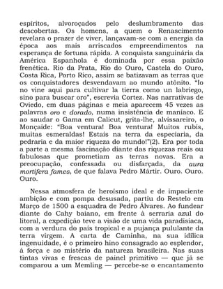 10
HVStULWRV DOYRURoDGRV SHOR GHVOXPEUDPHQWR GDV
GHVFREHUWDV 2V KRPHQV D TXHP R 5HQDVFLPHQWR
UHYHODUD R SUD]HU GH YLYHU ODQoDYDP VH FRP D HQHUJLD GD
pSRFD DRV PDLV DUULVFDGRV HPSUHHQGLPHQWRV QD
HVSHUDQoD GH IRUWXQD UiSLGD $ FRQTXLVWD VDQJXLQiULD GD
$PpULFD (VSDQKROD p GRPLQDGD SRU HVVD SDL[mR
IUHQpWLFD 5LR GD 3UDWD 5LR GR 2XUR &DVWHOD GR 2XUR
&RVWD 5LFD 3RUWR 5LFR DVVLP VH EDWL]DYDP DV WHUUDV TXH
RV FRQTXLVWDGRUHV GHVYHQGDYDP DR PXQGR DW{QLWR ´,R
QR YLQH DTXL SDUD FXOWLYDU OD WLHUUD FRPR XQ ODEULHJR
VLQR SDUD EXVFDU RURµ HVFUHYLD &RUWH] 1DV QDUUDWLYDV GH
2YLHGR HP GXDV SiJLQDV H PHLD DSDUHFHP YH]HV DV
SDODYUDV RUR H GRUDGR QXPD LQVLVWrQFLD GH PDQtDFR (
DR VDXGDU R *DPD HP &DOLFXW JULWD OKH DOYLVVDUHLUR R
0RQoDLGH ´%RD YHQWXUD %RD YHQWXUD 0XLWRV UXELV
PXLWDV HVPHUDOGDV (VWDLV QD WHUUD GD HVSHFLDULD GD
SHGUDULD H GD PDLRU ULTXH]D GR PXQGR µ (UD SRU WRGD
D SDUWH D PHVPD IDVFLQDomR GLDQWH GDV ULTXH]DV UHDLV RX
IDEXORVDV TXH SURPHWLDP DV WHUUDV QRYDV (UD D
SUHRFXSDomR FRQIHVVDGD RX GLVIDUoDGD GD DXUD
PRUWLIHUD IDPHV GH TXH IDODYD 3HGUR 0iUWLU 2XUR 2XUR
2XUR
1HVVD DWPRVIHUD GH KHURtVPR LGHDO H GH LPSDFLHQWH
DPELomR H FRP SRPSD GHVXVDGD SDUWLX GR 5HVWHOR HP
0DUoR GH D HVTXDGUD GH 3HGUR ÉOYDUHV $R IXQGHDU
GLDQWH GR &DK EDLDQR HP IUHQWH j VHUUDULD D]XO GR
OLWRUDO D H[SHGLomR WHYH D YLVmR GH XPD YLGD SDUDGLVtDFD
FRP D YHUGXUD GR SDtV WURSLFDO H D SXMDQoD SXOXODQWH GD
WHUUD YLUJHP $ FDUWD GH &DPLQKD QD VXD LGtOLFD
LQJHQXLGDGH p R SULPHLUR KLQR FRQVDJUDGR DR HVSOHQGRU
j IRUoD H DR PLVWpULR GD QDWXUH]D EUDVLOHLUD 1DV VXDV
WLQWDV YLYDV H IUHVFDV GH SDLQHO SULPLWLYR ³ TXH Mi VH
FRPSDURX D XP 0HPOLQJ ³ SHUFHEH VH R HQFDQWDPHQWR
 