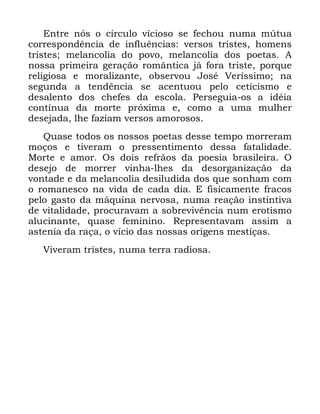 100
(QWUH QyV R FtUFXOR YtFLRVR VH IHFKRX QXPD P~WXD
FRUUHVSRQGrQFLD GH LQIOXrQFLDV YHUVRV WULVWHV KRPHQV
WULVWHV PHODQFROLD GR SRYR PHODQFROLD GRV SRHWDV $
QRVVD SULPHLUD JHUDomR URPkQWLFD Mi IRUD WULVWH SRUTXH
UHOLJLRVD H PRUDOL]DQWH REVHUYRX -RVp 9HUtVVLPR QD
VHJXQGD D WHQGrQFLD VH DFHQWXRX SHOR FHWLFLVPR H
GHVDOHQWR GRV FKHIHV GD HVFROD 3HUVHJXLD RV D LGpLD
FRQWtQXD GD PRUWH SUy[LPD H FRPR D XPD PXOKHU
GHVHMDGD OKH ID]LDP YHUVRV DPRURVRV
4XDVH WRGRV RV QRVVRV SRHWDV GHVVH WHPSR PRUUHUDP
PRoRV H WLYHUDP R SUHVVHQWLPHQWR GHVVD IDWDOLGDGH
0RUWH H DPRU 2V GRLV UHIUmRV GD SRHVLD EUDVLOHLUD 2
GHVHMR GH PRUUHU YLQKD OKHV GD GHVRUJDQL]DomR GD
YRQWDGH H GD PHODQFROLD GHVLOXGLGD GRV TXH VRQKDP FRP
R URPDQHVFR QD YLGD GH FDGD GLD ( ILVLFDPHQWH IUDFRV
SHOR JDVWR GD PiTXLQD QHUYRVD QXPD UHDomR LQVWLQWLYD
GH YLWDOLGDGH SURFXUDYDP D VREUHYLYrQFLD QXP HURWLVPR
DOXFLQDQWH TXDVH IHPLQLQR 5HSUHVHQWDYDP DVVLP D
DVWHQLD GD UDoD R YtFLR GDV QRVVDV RULJHQV PHVWLoDV
9LYHUDP WULVWHV QXPD WHUUD UDGLRVD
 