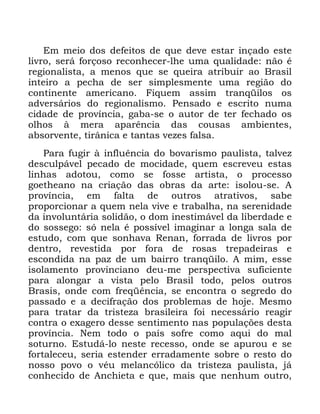 102
(P PHLR GRV GHIHLWRV GH TXH GHYH HVWDU LQoDGR HVWH
OLYUR VHUi IRUoRVR UHFRQKHFHU OKH XPD TXDOLGDGH QmR p
UHJLRQDOLVWD D PHQRV TXH VH TXHLUD DWULEXLU DR %UDVLO
LQWHLUR D SHFKD GH VHU VLPSOHVPHQWH XPD UHJLmR GR
FRQWLQHQWH DPHULFDQR )LTXHP DVVLP WUDQTLORV RV
DGYHUViULRV GR UHJLRQDOLVPR 3HQVDGR H HVFULWR QXPD
FLGDGH GH SURYtQFLD JDED VH R DXWRU GH WHU IHFKDGR RV
ROKRV j PHUD DSDUrQFLD GDV FRXVDV DPELHQWHV
DEVRUYHQWH WLUkQLFD H WDQWDV YH]HV IDOVD
3DUD IXJLU j LQIOXrQFLD GR ERYDULVPR SDXOLVWD WDOYH]
GHVFXOSiYHO SHFDGR GH PRFLGDGH TXHP HVFUHYHX HVWDV
OLQKDV DGRWRX FRPR VH IRVVH DUWLVWD R SURFHVVR
JRHWKHDQR QD FULDomR GDV REUDV GD DUWH LVRORX VH $
SURYtQFLD HP IDOWD GH RXWURV DWUDWLYRV VDEH
SURSRUFLRQDU D TXHP QHOD YLYH H WUDEDOKD QD VHUHQLGDGH
GD LQYROXQWiULD VROLGmR R GRP LQHVWLPiYHO GD OLEHUGDGH H
GR VRVVHJR Vy QHOD p SRVVtYHO LPDJLQDU D ORQJD VDOD GH
HVWXGR FRP TXH VRQKDYD 5HQDQ IRUUDGD GH OLYURV SRU
GHQWUR UHYHVWLGD SRU IRUD GH URVDV WUHSDGHLUDV H
HVFRQGLGD QD SD] GH XP EDLUUR WUDQTLOR $ PLP HVVH
LVRODPHQWR SURYLQFLDQR GHX PH SHUVSHFWLYD VXILFLHQWH
SDUD DORQJDU D YLVWD SHOR %UDVLO WRGR SHORV RXWURV
%UDVLV RQGH FRP IUHTrQFLD VH HQFRQWUD R VHJUHGR GR
SDVVDGR H D GHFLIUDomR GRV SUREOHPDV GH KRMH 0HVPR
SDUD WUDWDU GD WULVWH]D EUDVLOHLUD IRL QHFHVViULR UHDJLU
FRQWUD R H[DJHUR GHVVH VHQWLPHQWR QDV SRSXODo}HV GHVWD
SURYtQFLD 1HP WRGR R SDtV VRIUH FRPR DTXL GR PDO
VRWXUQR (VWXGi OR QHVWH UHFHVVR RQGH VH DSXURX H VH
IRUWDOHFHX VHULD HVWHQGHU HUUDGDPHQWH VREUH R UHVWR GR
QRVVR SRYR R YpX PHODQFyOLFR GD WULVWH]D SDXOLVWD Mi
FRQKHFLGR GH $QFKLHWD H TXH PDLV TXH QHQKXP RXWUR
 