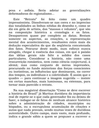 103
SHVD H DVIL[LD 6HULD DGRWDU DV JHQHUDOL]Do}HV
GHIRUPDGRUDV GR UHJLRQDOLVPR
(VWH ´5HWUDWRµ IRL IHLWR FRPR XP TXDGUR
LPSUHVVLRQLVWD 'LVVROYHUDP VH QDV FRUHV H QR LPSUHFLVR
GDV WRQDOLGDGHV DV OLQKDV QtWLGDV GR GHVHQKR H FRPR VH
GL] HP JtULD GH DUWLVWD GDV ´PDVVDV H YROXPHVµ TXH VmR
QD FRPSRVLomR KLVWyULFD D FURQRORJLD H RV IDWRV
'HVDSDUHFHP TXDVH SRU FRPSOHWR DV GDWDV 5HVWDP
VRPHQWH RV DVSHFWRV DV HPRo}HV D UHSUHVHQWDomR
PHQWDO GRV DFRQWHFLPHQWRV UHVXOWDQWHV HVWHV PDLV GD
GHGXomR HVSHFXODWLYD GR TXH GD VHTrQFLD FRQFDWHQDGD
GRV IDWRV 3URFXUDU GHVWH PRGR QXP HVIRUoR QXQFD
DWLQJLGR FKHJDU j HVVrQFLD GDV FRLVDV HP TXH j SDL[mR
GDV LGpLDV JHUDLV QmR IDOWH D VROLGH] GRV FDVRV
SDUWLFXODUHV &RQVLGHUDU D KLVWyULD QmR FRPR XPD
UHVVXUUHLomR URPkQWLFD QHP FRPR FLrQFLD FRQMHFWXUDO j
DOHPm PDV FRPR FRQMXQWR GH PHUDV LPSUHVV}HV
SURFXUDQGR QR IXQGR PLVWHULRVR GDV IRUoDV FRQVFLHQWHV
RX LQVWLQWLYDV DV LQIOXrQFLDV TXH GRPLQDUDP QR FRUUHU
GRV WHPSRV RV LQGLYtGXRV H D FROHWLYLGDGH e DVVLP TXH R
TXDGUR ³ SDUD FRQWLQXDU D LPDJHP VXJHULGD ³ LQVLVWH
HP FHUWDV PDQFKDV PDLV OXPLQRVDV RX H[WHQVDV SDUD
WRUQDU PDLV SDUHFLGR R UHWUDWR
1D VXD PDJLVWUDO GLVVHUWDomR ´&RPR VH GHYH HVFUHYHU
D KLVWyULD GR %UDVLOµ Mi 0DUWLXV GXYLGDYD GD LPSRUWkQFLD
UHDO GH UHSHWLU VH R TXH FDGD JRYHUQDGRU IH] RX GHL[RX GH
ID]HU R LQGDJDU VH GH IDWRV GH QHQKXP DOFDQFH KLVWyULFR
VREUH D DGPLQLVWUDomR GH FLGDGHV PXQLFtSLRV RX
ELVSDGRV RX D HVFUXSXORVD DFXPXODomR GH FLWDo}HV H
DXWRV TXH QDGD SURYDP VHQGR PXLWDV YH]HV GH GXYLGRVD
DXWHQWLFLGDGH 2XWUR FDPSR PDLV YDVWR PDLV SURIXQGR
LQGLFD R JUDQGH ViELR D TXHP VH SURSXVHU D HVFUHYHU R
 