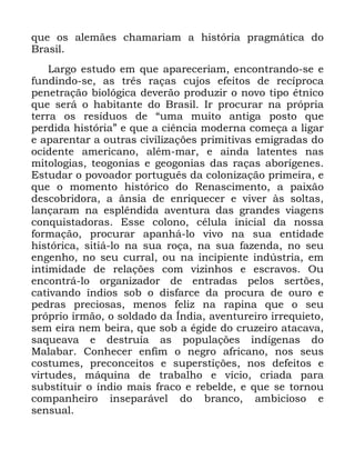 104
TXH RV DOHPmHV FKDPDULDP D KLVWyULD SUDJPiWLFD GR
%UDVLO
/DUJR HVWXGR HP TXH DSDUHFHULDP HQFRQWUDQGR VH H
IXQGLQGR VH DV WUrV UDoDV FXMRV HIHLWRV GH UHFtSURFD
SHQHWUDomR ELROyJLFD GHYHUmR SURGX]LU R QRYR WLSR pWQLFR
TXH VHUi R KDELWDQWH GR %UDVLO ,U SURFXUDU QD SUySULD
WHUUD RV UHVtGXRV GH ´XPD PXLWR DQWLJD SRVWR TXH
SHUGLGD KLVWyULDµ H TXH D FLrQFLD PRGHUQD FRPHoD D OLJDU
H DSDUHQWDU D RXWUDV FLYLOL]Do}HV SULPLWLYDV HPLJUDGDV GR
RFLGHQWH DPHULFDQR DOpP PDU H DLQGD ODWHQWHV QDV
PLWRORJLDV WHRJRQLDV H JHRJRQLDV GDV UDoDV DERUtJHQHV
(VWXGDU R SRYRDGRU SRUWXJXrV GD FRORQL]DomR SULPHLUD H
TXH R PRPHQWR KLVWyULFR GR 5HQDVFLPHQWR D SDL[mR
GHVFREULGRUD D kQVLD GH HQULTXHFHU H YLYHU jV VROWDV
ODQoDUDP QD HVSOrQGLGD DYHQWXUD GDV JUDQGHV YLDJHQV
FRQTXLVWDGRUDV (VVH FRORQR FpOXOD LQLFLDO GD QRVVD
IRUPDomR SURFXUDU DSDQKi OR YLYR QD VXD HQWLGDGH
KLVWyULFD VLWLi OR QD VXD URoD QD VXD ID]HQGD QR VHX
HQJHQKR QR VHX FXUUDO RX QD LQFLSLHQWH LQG~VWULD HP
LQWLPLGDGH GH UHODo}HV FRP YL]LQKRV H HVFUDYRV 2X
HQFRQWUi OR RUJDQL]DGRU GH HQWUDGDV SHORV VHUW}HV
FDWLYDQGR tQGLRV VRE R GLVIDUFH GD SURFXUD GH RXUR H
SHGUDV SUHFLRVDV PHQRV IHOL] QD UDSLQD TXH R VHX
SUySULR LUPmR R VROGDGR GD ÌQGLD DYHQWXUHLUR LUUHTXLHWR
VHP HLUD QHP EHLUD TXH VRE D pJLGH GR FUX]HLUR DWDFDYD
VDTXHDYD H GHVWUXtD DV SRSXODo}HV LQGtJHQDV GR
0DODEDU &RQKHFHU HQILP R QHJUR DIULFDQR QRV VHXV
FRVWXPHV SUHFRQFHLWRV H VXSHUVWLo}HV QRV GHIHLWRV H
YLUWXGHV PiTXLQD GH WUDEDOKR H YtFLR FULDGD SDUD
VXEVWLWXLU R tQGLR PDLV IUDFR H UHEHOGH H TXH VH WRUQRX
FRPSDQKHLUR LQVHSDUiYHO GR EUDQFR DPELFLRVR H
VHQVXDO
 