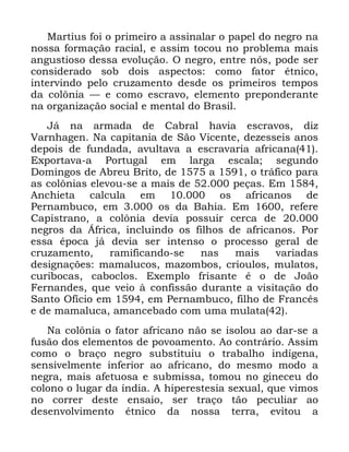 105
0DUWLXV IRL R SULPHLUR D DVVLQDODU R SDSHO GR QHJUR QD
QRVVD IRUPDomR UDFLDO H DVVLP WRFRX QR SUREOHPD PDLV
DQJXVWLRVR GHVVD HYROXomR 2 QHJUR HQWUH QyV SRGH VHU
FRQVLGHUDGR VRE GRLV DVSHFWRV FRPR IDWRU pWQLFR
LQWHUYLQGR SHOR FUX]DPHQWR GHVGH RV SULPHLURV WHPSRV
GD FRO{QLD ³ H FRPR HVFUDYR HOHPHQWR SUHSRQGHUDQWH
QD RUJDQL]DomR VRFLDO H PHQWDO GR %UDVLO
-i QD DUPDGD GH &DEUDO KDYLD HVFUDYRV GL]
9DUQKDJHQ 1D FDSLWDQLD GH 6mR 9LFHQWH GH]HVVHLV DQRV
GHSRLV GH IXQGDGD DYXOWDYD D HVFUDYDULD DIULFDQD
([SRUWDYD D 3RUWXJDO HP ODUJD HVFDOD VHJXQGR
'RPLQJRV GH $EUHX %ULWR GH D R WUiILFR SDUD
DV FRO{QLDV HOHYRX VH D PDLV GH SHoDV (P
$QFKLHWD FDOFXOD HP RV DIULFDQRV GH
3HUQDPEXFR HP RV GD %DKLD (P UHIHUH
&DSLVWUDQR D FRO{QLD GHYLD SRVVXLU FHUFD GH
QHJURV GD ÉIULFD LQFOXLQGR RV ILOKRV GH DIULFDQRV 3RU
HVVD pSRFD Mi GHYLD VHU LQWHQVR R SURFHVVR JHUDO GH
FUX]DPHQWR UDPLILFDQGR VH QDV PDLV YDULDGDV
GHVLJQDo}HV PDPDOXFRV PD]RPERV FULRXORV PXODWRV
FXULERFDV FDERFORV ([HPSOR IULVDQWH p R GH -RmR
)HUQDQGHV TXH YHLR j FRQILVVmR GXUDQWH D YLVLWDomR GR
6DQWR 2ItFLR HP HP 3HUQDPEXFR ILOKR GH )UDQFrV
H GH PDPDOXFD DPDQFHEDGR FRP XPD PXODWD
1D FRO{QLD R IDWRU DIULFDQR QmR VH LVRORX DR GDU VH D
IXVmR GRV HOHPHQWRV GH SRYRDPHQWR $R FRQWUiULR $VVLP
FRPR R EUDoR QHJUR VXEVWLWXLX R WUDEDOKR LQGtJHQD
VHQVLYHOPHQWH LQIHULRU DR DIULFDQR GR PHVPR PRGR D
QHJUD PDLV DIHWXRVD H VXEPLVVD WRPRX QR JLQHFHX GR
FRORQR R OXJDU GD tQGLD $ KLSHUHVWHVLD VH[XDO TXH YLPRV
QR FRUUHU GHVWH HQVDLR VHU WUDoR WmR SHFXOLDU DR
GHVHQYROYLPHQWR pWQLFR GD QRVVD WHUUD HYLWRX D
 