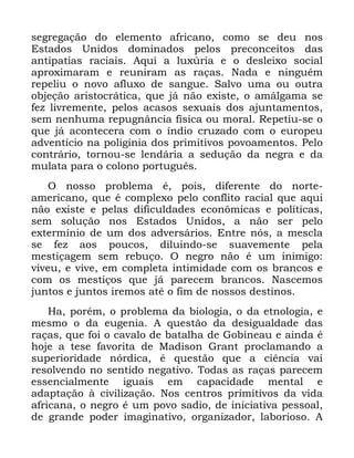 106
VHJUHJDomR GR HOHPHQWR DIULFDQR FRPR VH GHX QRV
(VWDGRV 8QLGRV GRPLQDGRV SHORV SUHFRQFHLWRV GDV
DQWLSDWLDV UDFLDLV $TXL D OX[~ULD H R GHVOHL[R VRFLDO
DSUR[LPDUDP H UHXQLUDP DV UDoDV 1DGD H QLQJXpP
UHSHOLX R QRYR DIOX[R GH VDQJXH 6DOYR XPD RX RXWUD
REMHomR DULVWRFUiWLFD TXH Mi QmR H[LVWH R DPiOJDPD VH
IH] OLYUHPHQWH SHORV DFDVRV VH[XDLV GRV DMXQWDPHQWRV
VHP QHQKXPD UHSXJQkQFLD ItVLFD RX PRUDO 5HSHWLX VH R
TXH Mi DFRQWHFHUD FRP R tQGLR FUX]DGR FRP R HXURSHX
DGYHQWtFLR QD SROLJLQLD GRV SULPLWLYRV SRYRDPHQWRV 3HOR
FRQWUiULR WRUQRX VH OHQGiULD D VHGXomR GD QHJUD H GD
PXODWD SDUD R FRORQR SRUWXJXrV
2 QRVVR SUREOHPD p SRLV GLIHUHQWH GR QRUWH
DPHULFDQR TXH p FRPSOH[R SHOR FRQIOLWR UDFLDO TXH DTXL
QmR H[LVWH H SHODV GLILFXOGDGHV HFRQ{PLFDV H SROtWLFDV
VHP VROXomR QRV (VWDGRV 8QLGRV D QmR VHU SHOR
H[WHUPtQLR GH XP GRV DGYHUViULRV (QWUH QyV D PHVFOD
VH IH] DRV SRXFRV GLOXLQGR VH VXDYHPHQWH SHOD
PHVWLoDJHP VHP UHEXoR 2 QHJUR QmR p XP LQLPLJR
YLYHX H YLYH HP FRPSOHWD LQWLPLGDGH FRP RV EUDQFRV H
FRP RV PHVWLoRV TXH Mi SDUHFHP EUDQFRV 1DVFHPRV
MXQWRV H MXQWRV LUHPRV DWp R ILP GH QRVVRV GHVWLQRV
+D SRUpP R SUREOHPD GD ELRORJLD R GD HWQRORJLD H
PHVPR R GD HXJHQLD $ TXHVWmR GD GHVLJXDOGDGH GDV
UDoDV TXH IRL R FDYDOR GH EDWDOKD GH *RELQHDX H DLQGD p
KRMH D WHVH IDYRULWD GH 0DGLVRQ *UDQW SURFODPDQGR D
VXSHULRULGDGH QyUGLFD p TXHVWmR TXH D FLrQFLD YDL
UHVROYHQGR QR VHQWLGR QHJDWLYR 7RGDV DV UDoDV SDUHFHP
HVVHQFLDOPHQWH LJXDLV HP FDSDFLGDGH PHQWDO H
DGDSWDomR j FLYLOL]DomR 1RV FHQWURV SULPLWLYRV GD YLGD
DIULFDQD R QHJUR p XP SRYR VDGLR GH LQLFLDWLYD SHVVRDO
GH JUDQGH SRGHU LPDJLQDWLYR RUJDQL]DGRU ODERULRVR $
 