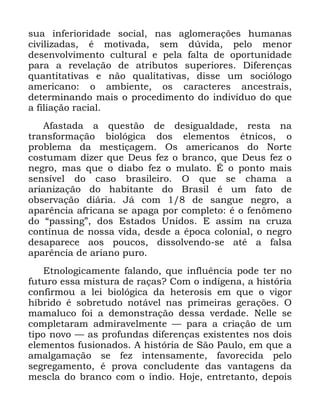 107
VXD LQIHULRULGDGH VRFLDO QDV DJORPHUDo}HV KXPDQDV
FLYLOL]DGDV p PRWLYDGD VHP G~YLGD SHOR PHQRU
GHVHQYROYLPHQWR FXOWXUDO H SHOD IDOWD GH RSRUWXQLGDGH
SDUD D UHYHODomR GH DWULEXWRV VXSHULRUHV 'LIHUHQoDV
TXDQWLWDWLYDV H QmR TXDOLWDWLYDV GLVVH XP VRFLyORJR
DPHULFDQR R DPELHQWH RV FDUDFWHUHV DQFHVWUDLV
GHWHUPLQDQGR PDLV R SURFHGLPHQWR GR LQGLYtGXR GR TXH
D ILOLDomR UDFLDO
$IDVWDGD D TXHVWmR GH GHVLJXDOGDGH UHVWD QD
WUDQVIRUPDomR ELROyJLFD GRV HOHPHQWRV pWQLFRV R
SUREOHPD GD PHVWLoDJHP 2V DPHULFDQRV GR 1RUWH
FRVWXPDP GL]HU TXH 'HXV IH] R EUDQFR TXH 'HXV IH] R
QHJUR PDV TXH R GLDER IH] R PXODWR e R SRQWR PDLV
VHQVtYHO GR FDVR EUDVLOHLUR 2 TXH VH FKDPD D
DULDQL]DomR GR KDELWDQWH GR %UDVLO p XP IDWR GH
REVHUYDomR GLiULD -i FRP GH VDQJXH QHJUR D
DSDUrQFLD DIULFDQD VH DSDJD SRU FRPSOHWR p R IHQ{PHQR
GR ´SDVVLQJµ GRV (VWDGRV 8QLGRV ( DVVLP QD FUX]D
FRQWtQXD GH QRVVD YLGD GHVGH D pSRFD FRORQLDO R QHJUR
GHVDSDUHFH DRV SRXFRV GLVVROYHQGR VH DWp D IDOVD
DSDUrQFLD GH DULDQR SXUR
(WQRORJLFDPHQWH IDODQGR TXH LQIOXrQFLD SRGH WHU QR
IXWXUR HVVD PLVWXUD GH UDoDV" &RP R LQGtJHQD D KLVWyULD
FRQILUPRX D OHL ELROyJLFD GD KHWHURVLV HP TXH R YLJRU
KtEULGR p VREUHWXGR QRWiYHO QDV SULPHLUDV JHUDo}HV 2
PDPDOXFR IRL D GHPRQVWUDomR GHVVD YHUGDGH 1HOOH VH
FRPSOHWDUDP DGPLUDYHOPHQWH ³ SDUD D FULDomR GH XP
WLSR QRYR ³ DV SURIXQGDV GLIHUHQoDV H[LVWHQWHV QRV GRLV
HOHPHQWRV IXVLRQDGRV $ KLVWyULD GH 6mR 3DXOR HP TXH D
DPDOJDPDomR VH IH] LQWHQVDPHQWH IDYRUHFLGD SHOR
VHJUHJDPHQWR p SURYD FRQFOXGHQWH GDV YDQWDJHQV GD
PHVFOD GR EUDQFR FRP R tQGLR +RMH HQWUHWDQWR GHSRLV
 