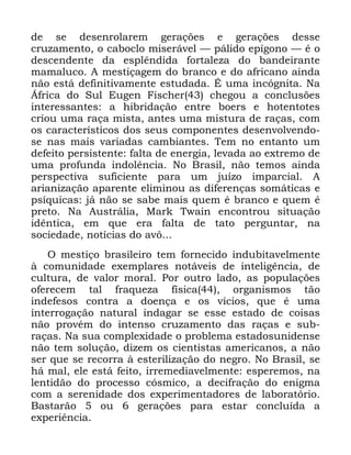 108
GH VH GHVHQURODUHP JHUDo}HV H JHUDo}HV GHVVH
FUX]DPHQWR R FDERFOR PLVHUiYHO ³ SiOLGR HStJRQR ³ p R
GHVFHQGHQWH GD HVSOrQGLGD IRUWDOH]D GR EDQGHLUDQWH
PDPDOXFR $ PHVWLoDJHP GR EUDQFR H GR DIULFDQR DLQGD
QmR HVWi GHILQLWLYDPHQWH HVWXGDGD e XPD LQFyJQLWD 1D
ÉIULFD GR 6XO (XJHQ )LVFKHU FKHJRX D FRQFOXV}HV
LQWHUHVVDQWHV D KLEULGDomR HQWUH ERHUV H KRWHQWRWHV
FULRX XPD UDoD PLVWD DQWHV XPD PLVWXUD GH UDoDV FRP
RV FDUDFWHUtVWLFRV GRV VHXV FRPSRQHQWHV GHVHQYROYHQGR
VH QDV PDLV YDULDGDV FDPELDQWHV 7HP QR HQWDQWR XP
GHIHLWR SHUVLVWHQWH IDOWD GH HQHUJLD OHYDGD DR H[WUHPR GH
XPD SURIXQGD LQGROrQFLD 1R %UDVLO QmR WHPRV DLQGD
SHUVSHFWLYD VXILFLHQWH SDUD XP MXt]R LPSDUFLDO $
DULDQL]DomR DSDUHQWH HOLPLQRX DV GLIHUHQoDV VRPiWLFDV H
SVtTXLFDV Mi QmR VH VDEH PDLV TXHP p EUDQFR H TXHP p
SUHWR 1D $XVWUiOLD 0DUN 7ZDLQ HQFRQWURX VLWXDomR
LGrQWLFD HP TXH HUD IDOWD GH WDWR SHUJXQWDU QD
VRFLHGDGH QRWtFLDV GR DY{
2 PHVWLoR EUDVLOHLUR WHP IRUQHFLGR LQGXELWDYHOPHQWH
j FRPXQLGDGH H[HPSODUHV QRWiYHLV GH LQWHOLJrQFLD GH
FXOWXUD GH YDORU PRUDO 3RU RXWUR ODGR DV SRSXODo}HV
RIHUHFHP WDO IUDTXH]D ItVLFD RUJDQLVPRV WmR
LQGHIHVRV FRQWUD D GRHQoD H RV YtFLRV TXH p XPD
LQWHUURJDomR QDWXUDO LQGDJDU VH HVVH HVWDGR GH FRLVDV
QmR SURYpP GR LQWHQVR FUX]DPHQWR GDV UDoDV H VXE
UDoDV 1D VXD FRPSOH[LGDGH R SUREOHPD HVWDGRVXQLGHQVH
QmR WHP VROXomR GL]HP RV FLHQWLVWDV DPHULFDQRV D QmR
VHU TXH VH UHFRUUD j HVWHULOL]DomR GR QHJUR 1R %UDVLO VH
Ki PDO HOH HVWi IHLWR LUUHPHGLDYHOPHQWH HVSHUHPRV QD
OHQWLGmR GR SURFHVVR FyVPLFR D GHFLIUDomR GR HQLJPD
FRP D VHUHQLGDGH GRV H[SHULPHQWDGRUHV GH ODERUDWyULR
%DVWDUmR RX JHUDo}HV SDUD HVWDU FRQFOXtGD D
H[SHULrQFLD
 