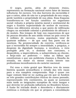 109
2 QHJUR SRUpP DOpP GH HOHPHQWR pWQLFR
UHSUHVHQWRX QD IRUPDomR QDFLRQDO RXWUR IDWRU GH LPHQVD
LQIOXrQFLD IRL HVFUDYR 8P GRV KRUURUHV GD HVFUDYLGmR p
TXH R FDWLYR DOpP GH QmR WHU D SURSULHGDGH GR VHX FRUSR
SHUGH WDPEpP D SURSULHGDGH GH VXD DOPD (VVD IUDTXH]D
WUDQVIRUPRX VH HP IXQomR FDWDOtWLFD QR RUJDQLVPR
VRFLDO UHGX]LX j SUySULD PLVpULD PRUDO H VHQWLPHQWDO GR
QHJUR D LOXVyULD VXSHULRULGDGH GR VHQKRU GH HVFUDYRV
9LPRV QRV GLIHUHQWHV VpFXORV D TXH SRQWR GH LQILOWUDomR
FKHJRX QD VRFLHGDGH FRORQLDO R SUHGRPtQLR GR DIULFDQR H
GR PXODWR 1RV WHPSRV GH KRMH QRV HVTXHFHPRV GH TXH
Ki SRXFDV GpFDGDV GH DQR DLQGD YLYLDP QR SDtV FHUFD GH
PLOK}HV GH HVFUDYRV QXPD SRSXODomR WRWDO GH
TXDWRU]H PLOK}HV ³ GH TXH XPD ERD SDUWH HUD GH
PHVWLoRV 1D SURPLVFXLGDGH GR FRQYLYLR YHULILFDYD VH
TXH D HVFUDYLGmR IRL VHPSUH D LPRUDOLGDGH D SUHJXLoD R
GHVSUH]R GD GLJQLGDGH KXPDQD D LQFXOWXUD R YtFLR
SURWHJLGR SHOD OHL R GHVOHL[R QRV FRVWXPHV R
GHVSHUGtFLR D LPSUHYLGrQFLD D VXEVHUYLrQFLD DR FKLFRWH
R EHLMD PmR DR SRGHURVR ³ WRGDV DV IDOKDV TXH
FRQVWLWXtUDP R TXH XP SXEOLFLVWD FKDPRX D ILORVRILD GD
VHQ]DOD HP PDLRU RX PHQRU HVFDOD ODWHQWH QDV
SURIXQGH]DV LQFRQIHVViYHLV GR FDUiFWHU QDFLRQDO
)RL HVVD D YLVmR JHQLDO TXH 0DUWLXV WHYH GD QRVVD
KLVWyULD TXDQGR DFRQVHOKDYD R HVWXGR GDV WUrV UDoDV
SDUD D VXD FRPSOHWD FRPSUHHQVmR +RMH p TXDVH XP
OXJDU FRPXP IDODU VH QR PHOWLQJ SRW HP TXH VH IXQGHP
DV WUrV JUDQGHV FRQWULEXLo}HV pWQLFDV GR QRVVR SDVVDGR
UHSUHVHQWDQGR WUrV FRQWLQHQWHV jV TXDLV VH MXQWDUDP
PDLV WDUGH DV LPLJUDo}HV HXURSpLDV GH YiULR VDQJXH H
TXH GHYHUmR WHU SURIXQGD LQIOXrQFLD QR %UDVLOHLUR IXWXUR
$ IXVmR IRL LQLFLDGD GHVGH D GHVFREHUWD H GLDULDPHQWH
FRQWLQXD D HYROXomR HP TXH VH SUHSDUD D FRQVROLGDomR
 