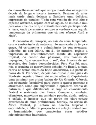 11
GR PDUDYLOKRVR DFKDGR TXH VXUJLD GLDQWH GRV QDYHJDQWHV
GHSRLV GD ORQJD H LQFHUWD WUDYHVVLD 'H]HQDV GH DQRV
PDLV WDUGH DLQGD GHL[DYD D *DQGDYR XPD GHOLFLRVD
LPSUHVVmR GH SDUDtVR ´7RGD HVWi YHVWLGD GH PXL DOWR H
HVSHVVR DUYRUHGR UHJDGD FRP DV iJXDV GH PXLWDV H PXL
SUHFLRVDV ULEHLUDV GH TXH DEXQGDQWHPHQWH SDUWLFLSD WRGD
D WHUUD RQGH SHUPDQHFH VHPSUH D YHUGXUD FRP DTXHOD
WHPSHUDQoD GD SULPDYHUD TXH Fi QRV RIHUHFH $EULO H
0DLRµ
2 HQFRQWUR GR HXURSHX DR VDLU GD ]RQD WHPSHUDGD
FRP D H[XEHUkQFLD GH QDWXUH]D WmR QXDQoDGD GH IRUoD H
JUDoD IRL FHUWDPHQWH D FXOPLQkQFLD GD VXD DYHQWXUD
&RORPER QR VHX 'LiULR HP GH RXWXEUR UHJLVWD D
LPSUHVVmR GH GHVOXPEUDPHQWR GLDQWH GR HVSOHQGRU
WURSLFDO GR FDQWDU GRV SiVVDURV GRV EDQGRV GH
SDSDJDLRV ´TXH HVFXUHFLDP R VROµ GDV iUYRUHV GH PLO
HVSpFLHV GRV IUXWRV GHVFRQKHFLGRV 3HUR 9D] IRL SDUD
QyV R FURQLVWD GR PDUDYLOKRVR DFKDGR 1R %UDVLO D PDWD
FREULD DV WHUUDV PROHV GD EDFLD DPD]{QLFD H D SDUWLU GD
EDUUD GR 6 )UDQFLVFR GHSRLV GDV GXQDV H PDQJXHV GR
1RUGHVWH VHJXLD R OLWRUDO DWp PXLWR DOpP GR &DSULFyUQLR
SDUD WHUPLQDU QDV SUDLDV EDL[DV GR 5LR *UDQGH 2IHUHFLD
XP REVWiFXOR IRUPLGiYHO SDUD TXHP D TXHULD SHQHWUDU H
DWUDYHVVDU FRPR TXH H[SULPLQGR D RSUHVVLYD WLUDQLD GD
QDWXUH]D D TXH GLILFLOPHQWH VH IRJH QR HQYROYLPHQWR
IOH[tYHO H UHVLVWHQWH GDV OLDQDV &RPSDFWD VRPEULD
VLOHQFLRVD PRQyWRQD QD XPLGDGH SHVDGD DEDID VXIRFD
H DVIL[LD R LQYDVRU TXH VH SHUGH QR FODUR HVFXUR
HVYHUGHDGR GH VXDV SURIXQGH]DV 6WDQOH QR VHUWmR GD
ÉIULFD &HQWUDO Mi QRWDUD QD IORUHVWD WURSLFDO D
HQRUPLGDGH D IDOWD GH SURSRUomR HP UHODomR YLVtYHO FRP
D KXPDQLGDGH TXH FDUDFWHUL]D HVVDV VROLG}HV
PLVWHULRVDPHQWH KDELWDGDV
 