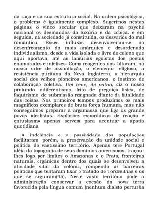 110
GD UDoD H GD VXD HVWUXWXUD VRFLDO 1D RUGHP SVLFROyJLFD
R SUREOHPD p LJXDOPHQWH FRPSOH[R 6XJHULPRV QHVWDV
SiJLQDV R YLQFR VHFXODU TXH GHL[DUDP QD SVFKp
QDFLRQDO RV GHVPDQGRV GD OX[~ULD H GD FRELoD H HP
VHJXLGD QD VRFLHGDGH Mi FRQVWLWXtGD RV GHVYDULRV GR PDO
URPkQWLFR (VVHV LQIOX[RV GHVHQYROYHUDP VH QR
GHVHQIUHDPHQWR GR PDLV DQiUTXLFR H GHVRUGHQDGR
LQGLYLGXDOLVPR GHVGH D YLGD LVRODGD H OLYUH GR FRORQR TXH
DTXL DSRUWDYD DWp DV ODP~ULDV HJRtVWDV GRV SRHWDV
HQDPRUDGRV H LQIHOL]HV &RPR UHDJHQWHV QRV IDOWDUDP QD
QRVVD FULVH GH DVVLPLODomR R HOHPHQWR UHOLJLRVR D
UHVLVWrQFLD SXULWDQD GD 1RYD ,QJODWHUUD D KLHUDUTXLD
VRFLDO GRV YHOKRV SLRQHLURV DPHULFDQRV R LQVWLQWR GH
FRODERUDomR FROHWLYD 8EL EHQH LEL SDWULD GL] R QRVVR
SURIXQGR LQGLIHUHQWLVPR IHLWR GH SUHJXLoD ItVLFD GH
IDTXLULVPR GH VXEPLVVmR UHVLJQDGD GLDQWH GD IDWDOLGDGH
GDV FRLVDV 1RV SULPHLURV WHPSRV SURGX]LPRV RV PDLV
PDJQtILFRV H[HPSODUHV GH EUXWD IRUoD KXPDQD PDV QmR
FRQVHJXLPRV SUHSDUDU D DUJDPDVVD TXH OLJD RV JUDQGH
SRYRV LGHDOLVWDV ([SORV}HV HVSRUiGLFDV GH UHDomR H
HQWXVLDVPR DSHQDV VHUYHP SDUD DFHQWXDU D DSDWLD
TXRWLGLDQD
$ LQGROrQFLD H D SDVVLYLGDGH GDV SRSXODo}HV
IDFLOLWDUDP SRUpP D SUHVHUYDomR GD XQLGDGH VRFLDO H
SROtWLFD GR YDVWtVVLPR WHUULWyULR $SHQDV WHYH 3RUWXJDO
LGpLD GD WRSRJUDILD GH VHXV GRPtQLRV DPHULFDQRV WUDoRX
OKHV ORJR SRU OLPLWHV R $PD]RQDV H R 3UDWD IURQWHLUDV
QDWXUDLV RUJkQLFDV GHQWUR GRV TXDLV VH GHVHQYROYHX D
DWLYLGDGH YLWDO GD FRO{QLD URPSHQGR DV EDUUHLUDV
SROtWLFDV TXH WHQWDUDP IL[DU R WUDWDGR GH 7RUGHVLOKDV H RV
TXH VH VHJXLUDP 1HVWH YDVWR WHUULWyULR S{GH D
DGPLQLVWUDomR FRQVHUYDU D FRHVmR GD QRYD WHUUD
IDYRUHFLGD SHOD OtQJXD FRPXP QHQKXP GLDOHWR SHUWXUED
 