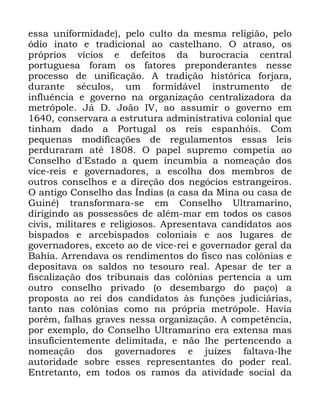 111
HVVD XQLIRUPLGDGH SHOR FXOWR GD PHVPD UHOLJLmR SHOR
yGLR LQDWR H WUDGLFLRQDO DR FDVWHOKDQR 2 DWUDVR RV
SUySULRV YtFLRV H GHIHLWRV GD EXURFUDFLD FHQWUDO
SRUWXJXHVD IRUDP RV IDWRUHV SUHSRQGHUDQWHV QHVVH
SURFHVVR GH XQLILFDomR $ WUDGLomR KLVWyULFD IRUMDUD
GXUDQWH VpFXORV XP IRUPLGiYHO LQVWUXPHQWR GH
LQIOXrQFLD H JRYHUQR QD RUJDQL]DomR FHQWUDOL]DGRUD GD
PHWUySROH -i ' -RmR ,9 DR DVVXPLU R JRYHUQR HP
FRQVHUYDUD D HVWUXWXUD DGPLQLVWUDWLYD FRORQLDO TXH
WLQKDP GDGR D 3RUWXJDO RV UHLV HVSDQKyLV &RP
SHTXHQDV PRGLILFDo}HV GH UHJXODPHQWRV HVVDV OHLV
SHUGXUDUDP DWp 2 SDSHO VXSUHPR FRPSHWLD DR
&RQVHOKR G (VWDGR D TXHP LQFXPELD D QRPHDomR GRV
YLFH UHLV H JRYHUQDGRUHV D HVFROKD GRV PHPEURV GH
RXWURV FRQVHOKRV H D GLUHomR GRV QHJyFLRV HVWUDQJHLURV
2 DQWLJR &RQVHOKR GDV ÌQGLDV D FDVD GD 0LQD RX FDVD GH
*XLQp WUDQVIRUPDUD VH HP &RQVHOKR 8OWUDPDULQR
GLULJLQGR DV SRVVHVV}HV GH DOpP PDU HP WRGRV RV FDVRV
FLYLV PLOLWDUHV H UHOLJLRVRV $SUHVHQWDYD FDQGLGDWRV DRV
ELVSDGRV H DUFHELVSDGRV FRORQLDLV H DRV OXJDUHV GH
JRYHUQDGRUHV H[FHWR DR GH YLFH UHL H JRYHUQDGRU JHUDO GD
%DKLD $UUHQGDYD RV UHQGLPHQWRV GR ILVFR QDV FRO{QLDV H
GHSRVLWDYD RV VDOGRV QR WHVRXUR UHDO $SHVDU GH WHU D
ILVFDOL]DomR GRV WULEXQDLV GDV FRO{QLDV SHUWHQFLD D XP
RXWUR FRQVHOKR SULYDGR R GHVHPEDUJR GR SDoR D
SURSRVWD DR UHL GRV FDQGLGDWRV jV IXQo}HV MXGLFLiULDV
WDQWR QDV FRO{QLDV FRPR QD SUySULD PHWUySROH +DYLD
SRUpP IDOKDV JUDYHV QHVVD RUJDQL]DomR $ FRPSHWrQFLD
SRU H[HPSOR GR &RQVHOKR 8OWUDPDULQR HUD H[WHQVD PDV
LQVXILFLHQWHPHQWH GHOLPLWDGD H QmR OKH SHUWHQFHQGR D
QRPHDomR GRV JRYHUQDGRUHV H MXt]HV IDOWDYD OKH
DXWRULGDGH VREUH HVVHV UHSUHVHQWDQWHV GR SRGHU UHDO
(QWUHWDQWR HP WRGRV RV UDPRV GD DWLYLGDGH VRFLDO GD
 