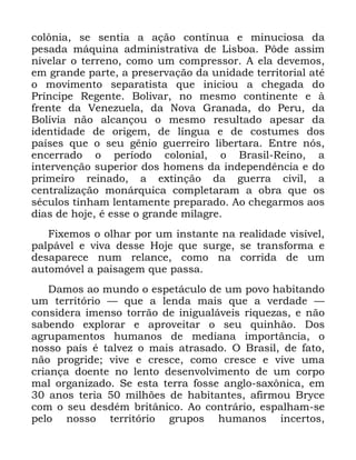 112
FRO{QLD VH VHQWLD D DomR FRQWtQXD H PLQXFLRVD GD
SHVDGD PiTXLQD DGPLQLVWUDWLYD GH /LVERD 3{GH DVVLP
QLYHODU R WHUUHQR FRPR XP FRPSUHVVRU $ HOD GHYHPRV
HP JUDQGH SDUWH D SUHVHUYDomR GD XQLGDGH WHUULWRULDO DWp
R PRYLPHQWR VHSDUDWLVWD TXH LQLFLRX D FKHJDGD GR
3UtQFLSH 5HJHQWH %ROLYDU QR PHVPR FRQWLQHQWH H j
IUHQWH GD 9HQH]XHOD GD 1RYD *UDQDGD GR 3HUX GD
%ROtYLD QmR DOFDQoRX R PHVPR UHVXOWDGR DSHVDU GD
LGHQWLGDGH GH RULJHP GH OtQJXD H GH FRVWXPHV GRV
SDtVHV TXH R VHX JrQLR JXHUUHLUR OLEHUWDUD (QWUH QyV
HQFHUUDGR R SHUtRGR FRORQLDO R %UDVLO 5HLQR D
LQWHUYHQomR VXSHULRU GRV KRPHQV GD LQGHSHQGrQFLD H GR
SULPHLUR UHLQDGR D H[WLQomR GD JXHUUD FLYLO D
FHQWUDOL]DomR PRQiUTXLFD FRPSOHWDUDP D REUD TXH RV
VpFXORV WLQKDP OHQWDPHQWH SUHSDUDGR $R FKHJDUPRV DRV
GLDV GH KRMH p HVVH R JUDQGH PLODJUH
)L[HPRV R ROKDU SRU XP LQVWDQWH QD UHDOLGDGH YLVtYHO
SDOSiYHO H YLYD GHVVH +RMH TXH VXUJH VH WUDQVIRUPD H
GHVDSDUHFH QXP UHODQFH FRPR QD FRUULGD GH XP
DXWRPyYHO D SDLVDJHP TXH SDVVD
'DPRV DR PXQGR R HVSHWiFXOR GH XP SRYR KDELWDQGR
XP WHUULWyULR ³ TXH D OHQGD PDLV TXH D YHUGDGH ³
FRQVLGHUD LPHQVR WRUUmR GH LQLJXDOiYHLV ULTXH]DV H QmR
VDEHQGR H[SORUDU H DSURYHLWDU R VHX TXLQKmR 'RV
DJUXSDPHQWRV KXPDQRV GH PHGLDQD LPSRUWkQFLD R
QRVVR SDtV p WDOYH] R PDLV DWUDVDGR 2 %UDVLO GH IDWR
QmR SURJULGH YLYH H FUHVFH FRPR FUHVFH H YLYH XPD
FULDQoD GRHQWH QR OHQWR GHVHQYROYLPHQWR GH XP FRUSR
PDO RUJDQL]DGR 6H HVWD WHUUD IRVVH DQJOR VD[{QLFD HP
DQRV WHULD PLOK}HV GH KDELWDQWHV DILUPRX %UFH
FRP R VHX GHVGpP EULWkQLFR $R FRQWUiULR HVSDOKDP VH
SHOR QRVVR WHUULWyULR JUXSRV KXPDQRV LQFHUWRV
 