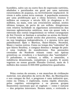 113
KXPLOGHV VDOYR XP RX RXWUR IRFR GH H[SUHVVmR QDWLYLVWD
DEDIDGRV H SDUDOLVDGRV HP JHUDO SRU XPD QDWXUH]D
HVWRQWHDGRUD GH SXMDQoD RX WHUULYHOPHQWH LPSODFiYHO $t
YLYHP j VROWD QXPD WHUUD FRPXP $ SRSXODomR DXPHQWD
SRU XPD SUROLIHUDomR TXH R FOLPD IDYRUHFH pUDPRV
PLOK}HV DR FRPHoDU R VpFXOR ;,; Mi FKHJiPRV D
PLOK}HV RX PDLV FRP XP FUHVFLPHQWR DQLPDO QHVWHV
~OWLPRV WHPSRV GH SHUWR GH XP PLOKmR $WLQJLUHPRV
FRP UHODWLYD IDFLOLGDGH RV DOJDULVPRV DVWURQ{PLFRV GDV
LPHQVDV DJORPHUDo}HV DVLiWLFDV PDV HP TXDVH WRGD D
H[WHQVmR GDV FRVWDV ORQJXtVVLPDV RV YHOKRV FDUDQJXHMRV
GH IUHL 9LFHQWH VH OLPLWDP D DUUDQKDU DV DUHLDV GR OLWRUDO
2 VHUWmR WRGR R JUDQGH VRQKR GRV SLRQHLURV VHJUHJDGR
QD VXD ORQJtQTXD LQGHSHQGrQFLD p D PHVPD WHUUD TXH
SDOPLOKDUDP 6SL[ H 0DUWLXV 6DLQW +LODLUH 1HXZLHG
0DZH H WDQWRV RXWURV &RPR QR WHPSR GRV ´YDOHQW}HVµ GH
TXH IDODYD 6RXWKH R FDQJDoR GRPLQD R kPDJR GR SDtV
p XPD WUDGLomR GR PDQGRQLVPR 1DV SRYRDo}HV
FUHVWDGDV GR 1RUGHVWH UHLQDP FRPR QDV pSRFDV
SULPLWLYDV DV FUHQGLFHV H R IDQDWLVPR GDV ´VDQWLGDGHVµ
2 SDOXGLVPR D FDFKDoD D VtILOLV R DPDUHOmR D
LQGROrQFLD GHVDQLPDGD FRPSOHWDP R TXDGUR ( DVVLP
YHJHWDP QR QRVVR JUDQGH 3ODQDOWR &HQWUDO PDLV GH
PLOK}HV GRV QRVVRV TXLO{PHWURV TXDGUDGRV
3HODV FRVWDV GR RFHDQR H HP PDQFKDV GH FLYLOL]DomR
PDWHULDO QRV SODQDOWRV GD VHUUD GR 0DU GD 0DQWLTXHLUD
H QRV FDPSRV GR 6XO R SURJUHVVR p XPD LQG~VWULD TXH
FRPR QD &KLQD p H[SORUDGD QXPD UiSLGD DEVRUomR
SHORV FDSLWmHV HVWUDQJHLURV H RV SRXFRV JUXSRV
ILQDQFHLURV QDFLRQDLV TXH Vy FRJLWDP ³ FRPR p QDWXUDO
³ GRV SUySULRV LQWHUHVVHV 1HVVHV RiVLV H UHYLYHQGR R
 