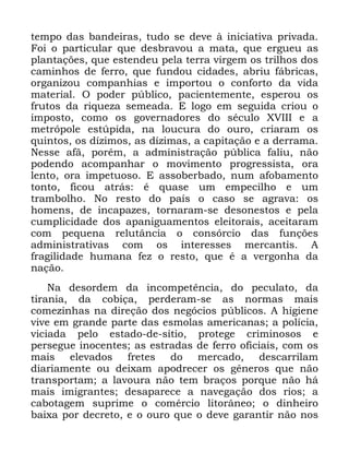 114
WHPSR GDV EDQGHLUDV WXGR VH GHYH j LQLFLDWLYD SULYDGD
)RL R SDUWLFXODU TXH GHVEUDYRX D PDWD TXH HUJXHX DV
SODQWDo}HV TXH HVWHQGHX SHOD WHUUD YLUJHP RV WULOKRV GRV
FDPLQKRV GH IHUUR TXH IXQGRX FLGDGHV DEULX IiEULFDV
RUJDQL]RX FRPSDQKLDV H LPSRUWRX R FRQIRUWR GD YLGD
PDWHULDO 2 SRGHU S~EOLFR SDFLHQWHPHQWH HVSHURX RV
IUXWRV GD ULTXH]D VHPHDGD ( ORJR HP VHJXLGD FULRX R
LPSRVWR FRPR RV JRYHUQDGRUHV GR VpFXOR ;9,,, H D
PHWUySROH HVW~SLGD QD ORXFXUD GR RXUR FULDUDP RV
TXLQWRV RV Gt]LPRV DV Gt]LPDV D FDSLWDomR H D GHUUDPD
1HVVH DIm SRUpP D DGPLQLVWUDomR S~EOLFD IDOLX QmR
SRGHQGR DFRPSDQKDU R PRYLPHQWR SURJUHVVLVWD RUD
OHQWR RUD LPSHWXRVR ( DVVREHUEDGR QXP DIREDPHQWR
WRQWR ILFRX DWUiV p TXDVH XP HPSHFLOKR H XP
WUDPEROKR 1R UHVWR GR SDtV R FDVR VH DJUDYD RV
KRPHQV GH LQFDSD]HV WRUQDUDP VH GHVRQHVWRV H SHOD
FXPSOLFLGDGH GRV DSDQLJXDPHQWRV HOHLWRUDLV DFHLWDUDP
FRP SHTXHQD UHOXWkQFLD R FRQVyUFLR GDV IXQo}HV
DGPLQLVWUDWLYDV FRP RV LQWHUHVVHV PHUFDQWLV $
IUDJLOLGDGH KXPDQD IH] R UHVWR TXH p D YHUJRQKD GD
QDomR
1D GHVRUGHP GD LQFRPSHWrQFLD GR SHFXODWR GD
WLUDQLD GD FRELoD SHUGHUDP VH DV QRUPDV PDLV
FRPH]LQKDV QD GLUHomR GRV QHJyFLRV S~EOLFRV $ KLJLHQH
YLYH HP JUDQGH SDUWH GDV HVPRODV DPHULFDQDV D SROtFLD
YLFLDGD SHOR HVWDGR GH VtWLR SURWHJH FULPLQRVRV H
SHUVHJXH LQRFHQWHV DV HVWUDGDV GH IHUUR RILFLDLV FRP RV
PDLV HOHYDGRV IUHWHV GR PHUFDGR GHVFDUULODP
GLDULDPHQWH RX GHL[DP DSRGUHFHU RV JrQHURV TXH QmR
WUDQVSRUWDP D ODYRXUD QmR WHP EUDoRV SRUTXH QmR Ki
PDLV LPLJUDQWHV GHVDSDUHFH D QDYHJDomR GRV ULRV D
FDERWDJHP VXSULPH R FRPpUFLR OLWRUkQHR R GLQKHLUR
EDL[D SRU GHFUHWR H R RXUR TXH R GHYH JDUDQWLU QmR QRV
 