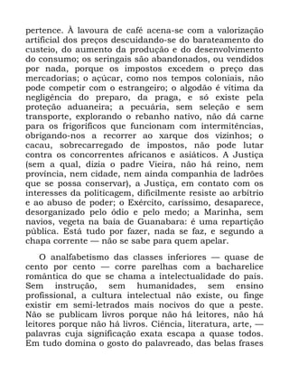 115
SHUWHQFH ­ ODYRXUD GH FDIp DFHQD VH FRP D YDORUL]DomR
DUWLILFLDO GRV SUHoRV GHVFXLGDQGR VH GR EDUDWHDPHQWR GR
FXVWHLR GR DXPHQWR GD SURGXomR H GR GHVHQYROYLPHQWR
GR FRQVXPR RV VHULQJDLV VmR DEDQGRQDGRV RX YHQGLGRV
SRU QDGD SRUTXH RV LPSRVWRV H[FHGHP R SUHoR GDV
PHUFDGRULDV R Do~FDU FRPR QRV WHPSRV FRORQLDLV QmR
SRGH FRPSHWLU FRP R HVWUDQJHLUR R DOJRGmR p YtWLPD GD
QHJOLJrQFLD GR SUHSDUR GD SUDJD H Vy H[LVWH SHOD
SURWHomR DGXDQHLUD D SHFXiULD VHP VHOHomR H VHP
WUDQVSRUWH H[SORUDQGR R UHEDQKR QDWLYR QmR Gi FDUQH
SDUD RV IULJRUtILFRV TXH IXQFLRQDP FRP LQWHUPLWrQFLDV
REULJDQGR QRV D UHFRUUHU DR [DUTXH GRV YL]LQKRV R
FDFDX VREUHFDUUHJDGR GH LPSRVWRV QmR SRGH OXWDU
FRQWUD RV FRQFRUUHQWHV DIULFDQRV H DVLiWLFRV $ -XVWLoD
VHP D TXDO GL]LD R SDGUH 9LHLUD QmR Ki UHLQR QHP
SURYtQFLD QHP FLGDGH QHP DLQGD FRPSDQKLD GH ODGU}HV
TXH VH SRVVD FRQVHUYDU D -XVWLoD HP FRQWDWR FRP RV
LQWHUHVVHV GD SROLWLFDJHP GLILFLOPHQWH UHVLVWH DR DUEtWULR
H DR DEXVR GH SRGHU R ([pUFLWR FDUtVVLPR GHVDSDUHFH
GHVRUJDQL]DGR SHOR yGLR H SHOR PHGR D 0DULQKD VHP
QDYLRV YHJHWD QD EDtD GH *XDQDEDUD p XPD UHSDUWLomR
S~EOLFD (VWi WXGR SRU ID]HU QDGD VH ID] H VHJXQGR D
FKDSD FRUUHQWH ³ QmR VH VDEH SDUD TXHP DSHODU
2 DQDOIDEHWLVPR GDV FODVVHV LQIHULRUHV ³ TXDVH GH
FHQWR SRU FHQWR ³ FRUUH SDUHOKDV FRP D EDFKDUHOLFH
URPkQWLFD GR TXH VH FKDPD D LQWHOHFWXDOLGDGH GR SDtV
6HP LQVWUXomR VHP KXPDQLGDGHV VHP HQVLQR
SURILVVLRQDO D FXOWXUD LQWHOHFWXDO QmR H[LVWH RX ILQJH
H[LVWLU HP VHPL OHWUDGRV PDLV QRFLYRV GR TXH D SHVWH
1mR VH SXEOLFDP OLYURV SRUTXH QmR Ki OHLWRUHV QmR Ki
OHLWRUHV SRUTXH QmR Ki OLYURV &LrQFLD OLWHUDWXUD DUWH ³
SDODYUDV FXMD VLJQLILFDomR H[DWD HVFDSD D TXDVH WRGRV
(P WXGR GRPLQD R JRVWR GR SDODYUHDGR GDV EHODV IUDVHV
 