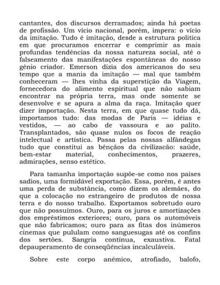 116
FDQWDQWHV GRV GLVFXUVRV GHUUDPDGRV DLQGD Ki SRHWDV
GH SURILVVmR 8P YtFLR QDFLRQDO SRUpP LPSHUD R YtFLR
GD LPLWDomR 7XGR p LPLWDomR GHVGH D HVWUXWXUD SROtWLFD
HP TXH SURFXUDPRV HQFHUUDU H FRPSULPLU DV PDLV
SURIXQGDV WHQGrQFLDV GD QRVVD QDWXUH]D VRFLDO DWp R
IDOVHDPHQWR GDV PDQLIHVWDo}HV HVSRQWkQHDV GR QRVVR
JrQLR FULDGRU (PHUVRQ GL]LD GRV DPHULFDQRV GR VHX
WHPSR TXH D PDQLD GD LPLWDomR ³ PDO TXH WDPEpP
FRQKHFHUDP ³ OKHV YLQKD GD VXSHUVWLomR GD 9LDJHP
IRUQHFHGRUD GR DOLPHQWR HVSLULWXDO TXH QmR VDELDP
HQFRQWUDU QD SUySULD WHUUD PDV RQGH VRPHQWH VH
GHVHQYROYH H VH DSXUD D DOPD GD UDoD ,PLWDomR TXHU
GL]HU LPSRUWDomR 1HVWD WHUUD HP TXH TXDVH WXGR Gi
LPSRUWDPRV WXGR GDV PRGDV GH 3DULV ³ LGpLDV H
YHVWLGRV ³ DR FDER GH YDVVRXUD H DR SDOLWR
7UDQVSODQWDGRV VmR TXDVH QXORV RV IRFRV GH UHDomR
LQWHOHFWXDO H DUWtVWLFD 3DVVD SHODV QRVVDV DOIkQGHJDV
WXGR TXH FRQVWLWXL DV ErQomRV GD FLYLOL]DFmR VD~GH
EHP HVWDU PDWHULDO FRQKHFLPHQWRV SUD]HUHV
DGPLUDo}HV VHQVR HVWpWLFR
3DUD WDPDQKD LPSRUWDomR VXS}H VH FRPR QRV SDtVHV
VDGLRV XPD IRUPLGiYHO H[SRUWDomR (VVD SRUpP p DQWHV
XPD SHUGD GH VXEVWkQFLD FRPR GL]HP RV DOHPmHV GR
TXH D FRORFDomR QR HVWUDQJHLUR GH SURGXWRV GH QRVVD
WHUUD H GR QRVVR WUDEDOKR ([SRUWDPRV VREUHWXGR RXUR
TXH QmR SRVVXtPRV 2XUR SDUD RV MXURV H DPRUWL]Do}HV
GRV HPSUpVWLPRV H[WHULRUHV RXUR SDUD RV DXWRPyYHLV
TXH QmR IDEULFDPRV RXUR SDUD DV ILWDV GRV LQ~PHURV
FLQHPDV TXH SXOXODP FRPR VDQJXHVXJDV DWp RV FRQILQV
GRV VHUW}HV 6DQJULD FRQWtQXD H[DXVWLYD )DWDO
GHSDXSHUDPHQWR GH FRQVHTrQFLDV LQFDOFXOiYHLV
6REUH HVWH FRUSR DQrPLFR DWURILDGR EDORIR
 