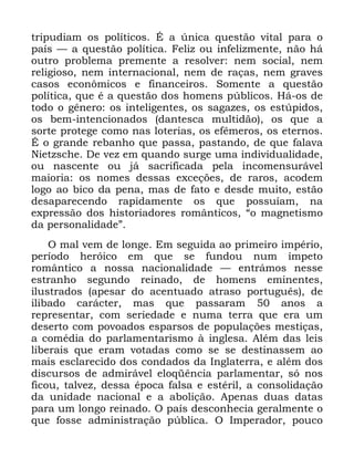 117
WULSXGLDP RV SROtWLFRV e D ~QLFD TXHVWmR YLWDO SDUD R
SDtV ³ D TXHVWmR SROtWLFD )HOL] RX LQIHOL]PHQWH QmR Ki
RXWUR SUREOHPD SUHPHQWH D UHVROYHU QHP VRFLDO QHP
UHOLJLRVR QHP LQWHUQDFLRQDO QHP GH UDoDV QHP JUDYHV
FDVRV HFRQ{PLFRV H ILQDQFHLURV 6RPHQWH D TXHVWmR
SROtWLFD TXH p D TXHVWmR GRV KRPHQV S~EOLFRV +i RV GH
WRGR R JrQHUR RV LQWHOLJHQWHV RV VDJD]HV RV HVW~SLGRV
RV EHP LQWHQFLRQDGRV GDQWHVFD PXOWLGmR RV TXH D
VRUWH SURWHJH FRPR QDV ORWHULDV RV HIrPHURV RV HWHUQRV
e R JUDQGH UHEDQKR TXH SDVVD SDVWDQGR GH TXH IDODYD
1LHW]VFKH 'H YH] HP TXDQGR VXUJH XPD LQGLYLGXDOLGDGH
RX QDVFHQWH RX Mi VDFULILFDGD SHOD LQFRPHQVXUiYHO
PDLRULD RV QRPHV GHVVDV H[FHo}HV GH UDURV DFRGHP
ORJR DR ELFR GD SHQD PDV GH IDWR H GHVGH PXLWR HVWmR
GHVDSDUHFHQGR UDSLGDPHQWH RV TXH SRVVXtDP QD
H[SUHVVmR GRV KLVWRULDGRUHV URPkQWLFRV ´R PDJQHWLVPR
GD SHUVRQDOLGDGHµ
2 PDO YHP GH ORQJH (P VHJXLGD DR SULPHLUR LPSpULR
SHUtRGR KHUyLFR HP TXH VH IXQGRX QXP tPSHWR
URPkQWLFR D QRVVD QDFLRQDOLGDGH ³ HQWUiPRV QHVVH
HVWUDQKR VHJXQGR UHLQDGR GH KRPHQV HPLQHQWHV
LOXVWUDGRV DSHVDU GR DFHQWXDGR DWUDVR SRUWXJXrV GH
LOLEDGR FDUiFWHU PDV TXH SDVVDUDP DQRV D
UHSUHVHQWDU FRP VHULHGDGH H QXPD WHUUD TXH HUD XP
GHVHUWR FRP SRYRDGRV HVSDUVRV GH SRSXODo}HV PHVWLoDV
D FRPpGLD GR SDUODPHQWDULVPR j LQJOHVD $OpP GDV OHLV
OLEHUDLV TXH HUDP YRWDGDV FRPR VH VH GHVWLQDVVHP DR
PDLV HVFODUHFLGR GRV FRQGDGRV GD ,QJODWHUUD H DOpP GRV
GLVFXUVRV GH DGPLUiYHO HORTrQFLD SDUODPHQWDU Vy QRV
ILFRX WDOYH] GHVVD pSRFD IDOVD H HVWpULO D FRQVROLGDomR
GD XQLGDGH QDFLRQDO H D DEROLomR $SHQDV GXDV GDWDV
SDUD XP ORQJR UHLQDGR 2 SDtV GHVFRQKHFLD JHUDOPHQWH R
TXH IRVVH DGPLQLVWUDomR S~EOLFD 2 ,PSHUDGRU SRXFR
 