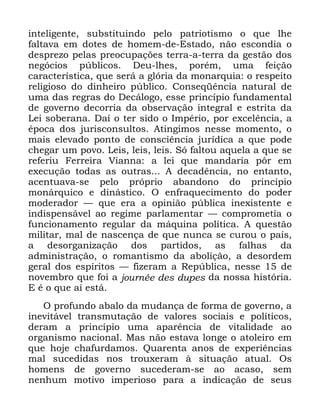 118
LQWHOLJHQWH VXEVWLWXLQGR SHOR SDWULRWLVPR R TXH OKH
IDOWDYD HP GRWHV GH KRPHP GH (VWDGR QmR HVFRQGLD R
GHVSUH]R SHODV SUHRFXSDo}HV WHUUD D WHUUD GD JHVWmR GRV
QHJyFLRV S~EOLFRV 'HX OKHV SRUpP XPD IHLomR
FDUDFWHUtVWLFD TXH VHUi D JOyULD GD PRQDUTXLD R UHVSHLWR
UHOLJLRVR GR GLQKHLUR S~EOLFR &RQVHTrQFLD QDWXUDO GH
XPD GDV UHJUDV GR 'HFiORJR HVVH SULQFtSLR IXQGDPHQWDO
GH JRYHUQR GHFRUULD GD REVHUYDomR LQWHJUDO H HVWULWD GD
/HL VREHUDQD 'Dt R WHU VLGR R ,PSpULR SRU H[FHOrQFLD D
pSRFD GRV MXULVFRQVXOWRV $WLQJLPRV QHVVH PRPHQWR R
PDLV HOHYDGR SRQWR GH FRQVFLrQFLD MXUtGLFD D TXH SRGH
FKHJDU XP SRYR /HLV OHLV OHLV 6y IDOWRX DTXHOD D TXH VH
UHIHULX )HUUHLUD 9LDQQD D OHL TXH PDQGDULD S{U HP
H[HFXomR WRGDV DV RXWUDV $ GHFDGrQFLD QR HQWDQWR
DFHQWXDYD VH SHOR SUySULR DEDQGRQR GR SULQFtSLR
PRQiUTXLFR H GLQiVWLFR 2 HQIUDTXHFLPHQWR GR SRGHU
PRGHUDGRU ³ TXH HUD D RSLQLmR S~EOLFD LQH[LVWHQWH H
LQGLVSHQViYHO DR UHJLPH SDUODPHQWDU ³ FRPSURPHWLD R
IXQFLRQDPHQWR UHJXODU GD PiTXLQD SROtWLFD $ TXHVWmR
PLOLWDU PDO GH QDVFHQoD GH TXH QXQFD VH FXURX R SDtV
D GHVRUJDQL]DomR GRV SDUWLGRV DV IDOKDV GD
DGPLQLVWUDomR R URPDQWLVPR GD DEROLomR D GHVRUGHP
JHUDO GRV HVStULWRV ³ IL]HUDP D 5HS~EOLFD QHVVH GH
QRYHPEUR TXH IRL D MRXUQpH GHV GXSHV GD QRVVD KLVWyULD
( p R TXH Dt HVWi
2 SURIXQGR DEDOR GD PXGDQoD GH IRUPD GH JRYHUQR D
LQHYLWiYHO WUDQVPXWDomR GH YDORUHV VRFLDLV H SROtWLFRV
GHUDP D SULQFtSLR XPD DSDUrQFLD GH YLWDOLGDGH DR
RUJDQLVPR QDFLRQDO 0DV QmR HVWDYD ORQJH R DWROHLUR HP
TXH KRMH FKDIXUGDPRV 4XDUHQWD DQRV GH H[SHULrQFLDV
PDO VXFHGLGDV QRV WURX[HUDP j VLWXDomR DWXDO 2V
KRPHQV GH JRYHUQR VXFHGHUDP VH DR DFDVR VHP
QHQKXP PRWLYR LPSHULRVR SDUD D LQGLFDomR GH VHXV
 