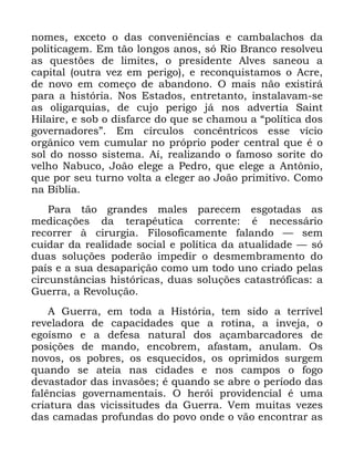 119
QRPHV H[FHWR R GDV FRQYHQLrQFLDV H FDPEDODFKRV GD
SROLWLFDJHP (P WmR ORQJRV DQRV Vy 5LR %UDQFR UHVROYHX
DV TXHVW}HV GH OLPLWHV R SUHVLGHQWH $OYHV VDQHRX D
FDSLWDO RXWUD YH] HP SHULJR H UHFRQTXLVWDPRV R $FUH
GH QRYR HP FRPHoR GH DEDQGRQR 2 PDLV QmR H[LVWLUi
SDUD D KLVWyULD 1RV (VWDGRV HQWUHWDQWR LQVWDODYDP VH
DV ROLJDUTXLDV GH FXMR SHULJR Mi QRV DGYHUWLD 6DLQW
+LODLUH H VRE R GLVIDUFH GR TXH VH FKDPRX D ´SROtWLFD GRV
JRYHUQDGRUHVµ (P FtUFXORV FRQFrQWULFRV HVVH YtFLR
RUJkQLFR YHP FXPXODU QR SUySULR SRGHU FHQWUDO TXH p R
VRO GR QRVVR VLVWHPD $t UHDOL]DQGR R IDPRVR VRULWH GR
YHOKR 1DEXFR -RmR HOHJH D 3HGUR TXH HOHJH D $QW{QLR
TXH SRU VHX WXUQR YROWD D HOHJHU DR -RmR SULPLWLYR &RPR
QD %tEOLD
3DUD WmR JUDQGHV PDOHV SDUHFHP HVJRWDGDV DV
PHGLFDo}HV GD WHUDSrXWLFD FRUUHQWH p QHFHVViULR
UHFRUUHU j FLUXUJLD )LORVRILFDPHQWH IDODQGR ³ VHP
FXLGDU GD UHDOLGDGH VRFLDO H SROtWLFD GD DWXDOLGDGH ³ Vy
GXDV VROXo}HV SRGHUmR LPSHGLU R GHVPHPEUDPHQWR GR
SDtV H D VXD GHVDSDULomR FRPR XP WRGR XQR FULDGR SHODV
FLUFXQVWkQFLDV KLVWyULFDV GXDV VROXo}HV FDWDVWUyILFDV D
*XHUUD D 5HYROXomR
$ *XHUUD HP WRGD D +LVWyULD WHP VLGR D WHUUtYHO
UHYHODGRUD GH FDSDFLGDGHV TXH D URWLQD D LQYHMD R
HJRtVPR H D GHIHVD QDWXUDO GRV DoDPEDUFDGRUHV GH
SRVLo}HV GH PDQGR HQFREUHP DIDVWDP DQXODP 2V
QRYRV RV SREUHV RV HVTXHFLGRV RV RSULPLGRV VXUJHP
TXDQGR VH DWHLD QDV FLGDGHV H QRV FDPSRV R IRJR
GHYDVWDGRU GDV LQYDV}HV p TXDQGR VH DEUH R SHUtRGR GDV
IDOrQFLDV JRYHUQDPHQWDLV 2 KHUyL SURYLGHQFLDO p XPD
FULDWXUD GDV YLFLVVLWXGHV GD *XHUUD 9HP PXLWDV YH]HV
GDV FDPDGDV SURIXQGDV GR SRYR RQGH R YmR HQFRQWUDU DV
 