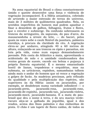 12
1D ]RQD HTXDWRULDO GR %UDVLO R FOLPD FRQVWDQWHPHQWH
~PLGR H TXHQWH GHVHQYROYH XPD IRUoD H YLROrQFLD GH
YHJHWDomR LQFRPSDUiYHO e D +LOpLD DPD]{QLFD FREULQGR
GH DUYRUHGR D PDLRU H[WHQVmR GH WHUUDV GR XQLYHUVR
PDLV GH PLOK}HV GH TXLO{PHWURV TXDGUDGRV 1HOD RV
VHQWLGRV LPSHUIHLWRV GR KRPHP PDO SRGHP DSDQKDU H
IL[DU D GHVRUGHP GH JDOKRV IROKDJHQV IUXWRV H IORUHV
TXH R HQYROYH H VXEPHUJH 'D FRQIXVmR VREUHVVDHP RV
WURQFRV GD VHULQJXHLUD GD VDSXFDLD GR SDX G DUFR GD
PDVVDUDQGXED D iUYRUH GR OHLWH ³ GR EDFRUL SHORV
TXDLV jV YH]HV VREH R FDXOH IOH[tYHO GD MDVVLWDUD SDOPHLUD
HQUHGLoD j SURFXUD GD FODULGDGH GR FpX $ YHJHWDomR
HOHYD VH SRU DQGDUHV DWLQJLQGR D PHWURV GH
DOWXUD HQODoDQGR VH DRV WURQFRV RV FLSyV H SDUDVLWDV HP
OXWD SHOD YLGD FRPR QXP HVSDoR GHPDVLDGDPHQWH
SRYRDGR 3HOD FRVWD GR $WOkQWLFR D PDWD DSURYHLWDQGR R
DFLGHQWDGR GR VROR H D XPLGDGH FRQGHQVDGRUD GRV
YHQWRV JHUDLV GH VXHVWH H[FHGH HP EHOH]D H SXMDQoD j
SUySULD IORUHVWD HTXDWRULDO e R PHVPR HPDUDQKDGR
KRVWLO GH OLDQDV WUHSDGHLUDV H RUTXLGpLDV PDV QD
VXEPDWD DV XUWLFiFHDV HVSLQKRV VDPDPEDLDV WROKHP
DLQGD PDLV R DQGDU GR KRPHP TXH Vy YHQFH D YHJHWDomR
D JROSHV GH IDFmR $V PDGHLUDV SUHFLRVDV SHOR UHILQDGR
GD TXDOLGDGH H SHOD PXOWLSOLFDomR GDV HVSpFLHV VmR
VXSHULRUHV jV GD +LOpLD DVVLP RV MDFDUDQGiV SRU
H[HPSOR VH GHVGREUDP QXPD YDULHGDGH LQILQGiYHO ³ R
MDFDUDQGi SUHWR MDFDUDQGi URVD MDFDUDQGi UR[R
MDFDUDQGi GH HVSLQKR MDFDUDQGi WDQ MDFDUDQGi YLROHWD
MDFDUDQGi PRFy MDFDUDQGi EDQDQD e D PDWD GR SDX
EUDVLO TXH GHX R QRPH j WHUUD H GR VHX PDFLoR YHUGH
HVFXUR DOoD VH D JDOKDGD GR MHTXLWLEi LJXDO j GRV
YHDGRV DFLPD GRV ILQRV SDOPLWRV H GDV HPED~EDV GH
SUDWD 2 FKmR p XP WDSHWH GH IORUHV FDtGDV GH WRGRV RV
 