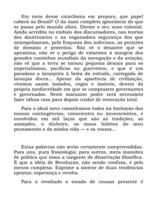 121
(P PHLR GHVVH FDWDFOLVPD HP SUHSDUR TXH SDSHO
FDEHUi DR %UDVLO" 2 GD PDLV FRPSOHWD LJQRUkQFLD GR TXH
VH SDVVD SHOR PXQGR DIRUD 'RUPH R VHX VRQR FRORQLDO
$LQGD DFUHGLWD QR HPEDOR GRV GLVFXUVDGRUHV QDV WHRULDV
GRV GRXWULQiULRV H QD HQJDQDGRUD VHJXUDQoD GRV TXH
PRQRSROL]DUDP SHOD IUDTXH]D GRV LQGHFLVRV DV SRVLo}HV
GH GRPtQLR H SURYHLWRV 1mR Yr R GHVDVWUH TXH VH
DSUR[LPD QmR Yr R SHULJR GH HVWDUPRV j PDUJHP GRV
JUDQGHV FDPLQKRV PXQGLDLV GD QDYHJDomR H GD DYLDomR
QmR Yr TXH D WHUUD VH WRUQRX SHTXHQD GHPDLV SDUD RV
LPSHULDOLVPRV SDFtILFRV RX JXHUUHLURV H TXH p XP
SDUDGR[R D ODUDQMHLUD j EHLUD GD HVWUDGD FDUUHJDGD GH
ODUDQMDV GRFHV $SHVDU GD DSDUrQFLD GH FLYLOL]DomR
YLYHPRV DVVLP LVRODGRV FHJRV H LPyYHLV GHQWUR GD
SUySULD PHGLRFULGDGH HP TXH VH FRPSUD]HP JRYHUQDQWHV
H JRYHUQDGRV 1HVWH PDUDVPR SRGUH VHUi QHFHVViULR
ID]HU WiEXD UDVD SDUD GHSRLV FXLGDU GH UHQRYDomR WRWDO
3DUD R LGHDO QRYR FDPLQKDPRV WRGRV QD OLPLWDomR GDV
QRVVDV FRQWLQJrQFLDV FRQVFLHQWHV RX LQFRQVFLHQWHV H
HQYROYLGRV HP PLO ODoRV TXH VmR DV WUDGLo}HV DV
DPL]DGHV R GLQKHLUR RV PDXV KiELWRV GR PHX
SHQVDPHQWR H GD PLQKD YLGD ³ H RV YRVVRV
(VWDV SDODYUDV QmR VHUmR FHUWDPHQWH FRPSUHHQGLGDV
3DUD XQV SXUD IUDVHRORJLD SDUD RXWURV PHUD PDQREUD
GH SROtWLFD TXH WRPD D WDQJHQWH GH GLVVHUWDomR ILORVyILFD
e TXH D LGpLD GH 5HYROXomR QmR VHQGR FRQIXVD p SHOR
PHQRV FRPSOH[D ([SULPH D VtQWHVH GH GXDV WHQGrQFLDV
RSRVWDV HVSHUDQoD H UHYROWD
3DUD R UHYROWDGR R HVWDGR GH FRXVDV SUHVHQWH p
 