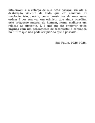 122
LQWROHUiYHO H R HVIRUoR GH VXD DomR SRVVtYHO LUi DWp D
GHVWUXLomR YLROHQWD GH WXGR TXH HOH FRQGHQD 2
UHYROXFLRQiULR SRUpP FRPR FRQVWUXWRU GH XPD QRYD
RUGHP p SRU VXD YH] XP RWLPLVWD TXH DLQGD DFUHGLWD
SHOR SURJUHVVR QDWXUDO GR KRPHP QXPD PHOKRULD HP
UHODomR DR SUHVHQWH e R TXH PH ID] HQFHUUDU HVWDV
SiJLQDV FRP XP SHQVDPHQWR GH UHFRQIRUWR D FRQILDQoD
QR IXWXUR TXH QmR SRGH VHU SLRU GR TXH R SDVVDGR
6mR 3DXOR
 