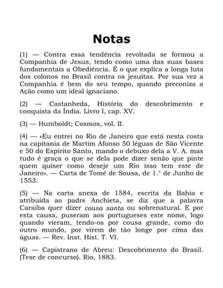 123
1RWDV
³ &RQWUD HVVD WHQGrQFLD UHYROWDGD VH IRUPRX D
&RPSDQKLD GH -HVXV WHQGR FRPR XPD GDV VXDV EDVHV
IXQGDPHQWDLV D 2EHGLrQFLD e R TXH H[SOLFD D ORQJD OXWD
GRV FRORQRV QR %UDVLO FRQWUD RV MHVXtWDV 3RU VXD YH] D
&RPSDQKLD p EHP GR VHX WHPSR TXDQGR SUHFRQL]D D
$omR FRPR XP LGHDO LJQDFLDQR
³ &DVWDQKHGD +LVWyULD GR GHVFREULPHQWR H
FRQTXLVWD GD ÌQGLD /LYUR , FDS ;9
³ +XPEROGW &RVPRV YRO ,,
³ ©(X HQWUHL QR 5LR GH -DQHLUR TXH HVWi QHVWD FRVWD
QD FDSLWDQLD GH 0DUWLP $IRQVR OpJXDV GH 6mR 9LFHQWH
H GR (VStULWR 6DQWR PDQGR R GHEX[R GHOD D 9 $ PDV
WXGR p JUDoD R TXH VH GHOD SRGH GL]HU VHQmR TXH SLQWH
TXHP TXLVHU FRPR GHVHMH XP 5LR LVVR WHP HVWH GH
-DQHLURª ³ &DUWD GH 7RPp GH 6RXVD GH ƒ GH -XQKR GH
³ 1D FDUWD DQH[D GH HVFULWD GD %DKLD H
DWULEXtGD DR SDGUH $QFKLHWD VH GL] TXH D SDODYUD
&DUDLED TXHU GL]HU FRXVD VDQWD RX VREUHQDWXUDO ( SRU
HVWD FDXVD SXVHUDP DRV SRUWXJXHVHV HVWH QRPH ORJR
TXDQGR YLHUDP WHQGR RV SRU FRXVD JUDQGH FRPR GR
RXWUR PXQGR SRU YLUHP GH WmR ORQJH SRU FLPD GDV
iJXDV ³ 5HY ,QVW +LVW 7 9,
³ &DSLVWUDQR GH $EUHX 'HVFREULPHQWR GR %UDVLO
7HVH GH FRQFXUVR 5LR
 