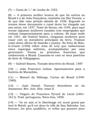 124
³ &DUWD GH ƒ GH -XQKR GH
³ $ SULPHLUD PXOKHU EUDQFD GH TXH Ki QRWLFLD QR
%UDVLO p D GH -RmR *RQoDOYHV PHLULQKR HP 6mR 9LFHQWH H
GH TXH IDOD XPD SHWLomR GDWDGD GH 6HJXQGR RV
WHUPRV GHVVH GRFXPHQWR R FDVDO GHYLD WHU FKHJDGR XP
DQR DQWHV HP 7RPp GH 6RXVD HP SDUD DTXL
WURX[H DOJXPDV PXOKHUHV FDVDGDV FRP HPSUHJDGRV TXH
YLQKDP WHPSRUDULDPHQWH SDUD D FRO{QLD 6y PDLV WDUGH
HP GL] *DEULHO 6RDUHV FKHJDUDP PXOKHUHV SDUD
FDVDU FRP RV PRUDGRUHV SULQFLSDLV GD WHUUD 7UD]LDP
FRPR GRWHV RItFLRV GH ID]HQGD H MXVWLoD 1D IURWD GH %RLV
OH &RPWH UHIHUH -HDQ GH /HU TXH HPEDUFDUDP
FLQFR UDSDULJDV VROWHLUDV DFRPSDQKDGDV SRU XPD
JRYHUQDQWH )RUDP DV SULPHLUDV IUDQFHVDV TXH
FRQKHFHUDP R %UDVLO &DVDUDP VH FRP RV VHXV SDWUtFLRV
GR IRUWH GH 9LOOHJDLJQRQ
³ *DEULHO 6RDUHV 7UDWDGR GHVFULWLYR GR %UDVLO
³ -RmR )UDQFLVFR /LVERD $SRQWDPHQWRV SDUD D
KLVWyULD GR 0DUDQKmR
³ 0DQRHO GD 1yEUHJD &DUWDV GR %UDVLO
³ -RmR 'DQLHO 7HVRXUR GHVFREHUWR QR ULR
$PD]RQDV 5HY ,QVW +LVW WRPR ,,
³ 9LDJHP GH )UDQFLVFR 3UDUG GH /DYDO
7UDG SRUWXJXHVD 1RYD *RD
³ ´-H QH VDLV VL OH OLEHUWLQDJH HVW DXVVL JUDQG SDU
WRXW OH %UpVLO TX LO HVW GDQV OD YLOOH GH 6DQ 6DOYDGRU /HV
IHPPHV OHV SOXV TXDOLILHpV HW FHOOHV TXL SDVVHQW SRXU
 