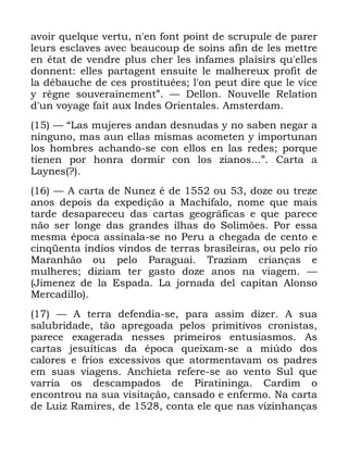 125
DYRLU TXHOTXH YHUWX Q HQ IRQW SRLQW GH VFUXSXOH GH SDUHU
OHXUV HVFODYHV DYHF EHDXFRXS GH VRLQV DILQ GH OHV PHWWUH
HQ pWDW GH YHQGUH SOXV FKHU OHV LQIDPHV SODLVLUV TX HOOHV
GRQQHQW HOOHV SDUWDJHQW HQVXLWH OH PDOKHUHX[ SURILW GH
OD GpEDXFKH GH FHV SURVWLWXpHV O RQ SHXW GLUH TXH OH YLFH
 UqJQH VRXYHUDLQHPHQWµ ³ 'HOORQ 1RXYHOOH 5HODWLRQ
G XQ YRDJH IDLW DX[ ,QGHV 2ULHQWDOHV $PVWHUGDP
³ ´/DV PXMHUHV DQGDQ GHVQXGDV  QR VDEHQ QHJDU D
QLQJXQR PDV DXQ HOODV PLVPDV DFRPHWHQ  LPSRUWXQDQ
ORV KRPEUHV DFKDQGR VH FRQ HOORV HQ ODV UHGHV SRUTXH
WLHQHQ SRU KRQUD GRUPLU FRQ ORV ]LDQRV µ &DUWD D
/DQHV "
³ $ FDUWD GH 1XQH] p GH RX GR]H RX WUH]H
DQRV GHSRLV GD H[SHGLomR D 0DFKLIDOR QRPH TXH PDLV
WDUGH GHVDSDUHFHX GDV FDUWDV JHRJUiILFDV H TXH SDUHFH
QmR VHU ORQJH GDV JUDQGHV LOKDV GR 6ROLP}HV 3RU HVVD
PHVPD pSRFD DVVLQDOD VH QR 3HUX D FKHJDGD GH FHQWR H
FLQTHQWD tQGLRV YLQGRV GH WHUUDV EUDVLOHLUDV RX SHOR ULR
0DUDQKmR RX SHOR 3DUDJXDL 7UD]LDP FULDQoDV H
PXOKHUHV GL]LDP WHU JDVWR GR]H DQRV QD YLDJHP ³
-LPHQH] GH OD (VSDGD /D MRUQDGD GHO FDSLWDQ $ORQVR
0HUFDGLOOR
³ $ WHUUD GHIHQGLD VH SDUD DVVLP GL]HU $ VXD
VDOXEULGDGH WmR DSUHJRDGD SHORV SULPLWLYRV FURQLVWDV
SDUHFH H[DJHUDGD QHVVHV SULPHLURV HQWXVLDVPRV $V
FDUWDV MHVXtWLFDV GD pSRFD TXHL[DP VH D PL~GR GRV
FDORUHV H IULRV H[FHVVLYRV TXH DWRUPHQWDYDP RV SDGUHV
HP VXDV YLDJHQV $QFKLHWD UHIHUH VH DR YHQWR 6XO TXH
YDUULD RV GHVFDPSDGRV GH 3LUDWLQLQJD &DUGLP R
HQFRQWURX QD VXD YLVLWDomR FDQVDGR H HQIHUPR 1D FDUWD
GH /XL] 5DPLUHV GH FRQWD HOH TXH QDV YL]LQKDQoDV
 