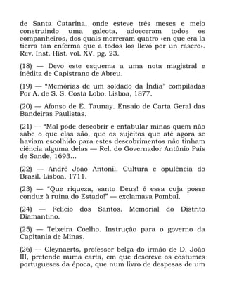 126
GH 6DQWD &DWDULQD RQGH HVWHYH WUrV PHVHV H PHLR
FRQVWUXLQGR XPD JDOHRWD DGRHFHUDP WRGRV RV
FRPSDQKHLURV GRV TXDLV PRUUHUDP TXDWUR ©HQ TXH HUD OD
WLHUUD WDQ HQIHUPD TXH D WRGRV ORV OOHYy SRU XQ UDVHURª
5HY ,QVW +LVW YRO ;9 SJ
³ 'HYR HVWH HVTXHPD D XPD QRWD PDJLVWUDO H
LQpGLWD GH &DSLVWUDQR GH $EUHX
³ ´0HPyULDV GH XP VROGDGR GD ÌQGLDµ FRPSLODGDV
3RU $ GH 6 6 &RVWD /RER /LVERD
³ $IRQVR GH ( 7DXQD (QVDLR GH &DUWD *HUDO GDV
%DQGHLUDV 3DXOLVWDV
³ ´0DO SRGH GHVFREULU H HQWDEXODU PLQDV TXHP QmR
VDEH R TXH HODV VmR TXH RV VXMHLWRV TXH DWp DJRUD VH
KDYLDP HVFROKLGR SDUD HVWHV GHVFREULPHQWRV QmR WLQKDP
FLrQFLD DOJXPD GHODV ³ 5HO GR *RYHUQDGRU $QW{QLR 3DLV
GH 6DQGH
³ $QGUp -RmR $QWRQLO &XOWXUD H RSXOrQFLD GR
%UDVLO /LVERD
³ ´4XH ULTXH]D VDQWR 'HXV p HVVD FXMD SRVVH
FRQGX] j UXtQD GR (VWDGR µ ³ H[FODPDYD 3RPEDO
³ )HOtFLR GRV 6DQWRV 0HPRULDO GR 'LVWULWR
'LDPDQWLQR
³ 7HL[HLUD &RHOKR ,QVWUXomR SDUD R JRYHUQR GD
&DSLWDQLD GH 0LQDV
³ &OHQDHUWV SURIHVVRU EHOJD GR LUPmR GH ' -RmR
,,, SUHWHQGH QXPD FDUWD HP TXH GHVFUHYH RV FRVWXPHV
SRUWXJXHVHV GD pSRFD TXH QXP OLYUR GH GHVSHVDV GH XP
 