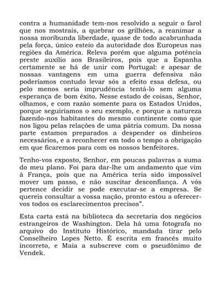 128
FRQWUD D KXPDQLGDGH WHP QRV UHVROYLGR D VHJXLU R IDURO
TXH QRV PRVWUDLV D TXHEUDU RV JULOK}HV D UHDQLPDU D
QRVVD PRULEXQGD OLEHUGDGH TXDVH GH WRGR DFDEUXQKDGD
SHOD IRUoD ~QLFR HVWHLR GD DXWRULGDGH GRV (XURSHXV QDV
UHJL}HV GD $PpULFD 5HOHYD SRUpP TXH DOJXPD SRWrQFLD
SUHVWH DX[tOLR DRV %UDVLOHLURV SRLV TXH D (VSDQKD
FHUWDPHQWH VH Ki GH XQLU FRP 3RUWXJDO H DSHVDU GH
QRVVDV YDQWDJHQV HP XPD JXHUUD GHIHQVLYD QmR
SRGHUtDPRV FRQWXGR OHYDU VyV D HIHLWR HVVD GHIHVD RX
SHOR PHQRV VHULD LPSUXGrQFLD WHQWi OR VHP DOJXPD
HVSHUDQoD GH ERP r[LWR 1HVVH HVWDGR GH FRLVDV 6HQKRU
ROKDPRV H FRP UD]mR VRPHQWH SDUD RV (VWDGRV 8QLGRV
SRUTXH VHJXLUtDPRV R VHX H[HPSOR H SRUTXH D QDWXUH]D
ID]HQGR QRV KDELWDQWHV GR PHVPR FRQWLQHQWH FRPR TXH
QRV OLJRX SHODV UHODo}HV GH XPD SiWULD FRPXP 'D QRVVD
SDUWH HVWDPRV SUHSDUDGRV D GHVSHQGHU RV GLQKHLURV
QHFHVViULRV H D UHFRQKHFHU HP WRGR R WHPSR D REULJDomR
HP TXH ILFDUHPRV SDUD FRP RV QRVVRV EHQIHLWRUHV
7HQKR YRV H[SRVWR 6HQKRU HP SRXFDV SDODYUDV D VXPD
GR PHX SODQR )RL SDUD GDU OKH XP DQGDPHQWR TXH YLP
j )UDQoD SRLV TXH QD $PpULFD WHULD VLGR LPSRVVtYHO
PRYHU XP SDVVR H QmR VXVFLWDU GHVFRQILDQoD $ YyV
SHUWHQFH GHFLGLU VH SRGH H[HFXWDU VH D HPSUHVD 6H
TXHUHLV FRQVXOWDU D YRVVD QDomR SURQWR HVWRX D RIHUHFHU
YRV WRGRV RV HVFODUHFLPHQWRV SUHFLVRVµ
(VWD FDUWD HVWi QD ELEOLRWHFD GD VHFUHWDULD GRV QHJyFLRV
HVWUDQJHLURV GH :DVKLQJWRQ 'HOD Ki XPD IRWRJUDID QR
DUTXLYR GR ,QVWLWXWR +LVWyULFR PDQGDGD WLUDU SHOR
&RQVHOKHLUR /RSHV 1HWWR e HVFULWD HP IUDQFrV PXLWR
LQFRUUHWR H 0DLD D VXEVFUHYH FRP R SVHXG{QLPR GH
9HQGHN
 