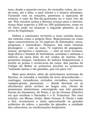 13
WRQV GHVGH R DPDUHOR HVFXUR GR YHUPHOKR UXEUR GD FRU
GH URVD DWp R OLOiV R D]XO FHOHVWH H R EUDQFR DOYtVVLPR
9DULDQGR FRP DV HVWDo}HV SRQWHLDP D WDSHoDULD GH
YHUGXUD R UR[R GD IORU GD TXDUHVPD RX R RXUR YLYR GR
LSr 3HOD HQFRVWD DFLPD D IORUHVWD DYDQoD SDUD R LQWHULRU
QXPD IDL[D VXSHULRU D RX TXLO{PHWURV FRPR QR
ULR 'RFH RQGH YDL DOFDQoDU R VHJXQGR SODQDOWR Mi QD
VHUUD GR (VSLQKDoR
+DELWD R YDVWtVVLPR WHUULWyULR D PDLV YDULDGD IDXQD
WmR H[WHQVD FRPR D SUySULD IORUD 5HSUHVHQWDP QD FRPR
WLSRV FDUDFWHUtVWLFRV DV HVSpFLHV GH (GHQWDGRV WDWXV
SUHJXLoDV H WDPDQGXiV 3iVVDURV GDV PDLV YLVWRVDV
SOXPDJHQV ³ FRP DV VXDV HVSpFLHV GH SDSDJDLRV
DUDUDV SHULTXLWRV H PDLWDFDV ³ FRP RV VHXV WXFDQRV
EHLMD IORUHV H EDQGRV GH ERUEROHWDV DFRUGDP H DQLPDP R
VLOrQFLR GD PDWD IHLWR GH PLO UXtGRV GH LQVHWRV 1RV
SULPHLURV WHPSRV FDUGXPHV GH EDOHLDV IUHTHQWDYDP D
PL~GR DV SUDLDV H UHF{QFDYRV GD FRVWD GDV MDQHODV GR
&ROpJLR GD %DKLD RV SULPHLURV MHVXtWDV DV DYLVWDYDP
´VDOWDQGR WDQWDV H WmR JUDQGHV TXH HUD SDUD YHUµ
0DLV SDUD GHQWUR DOpP GD DQWHFkPDUD VXQWXRVD GD
IORUHVWD VH HVWHQGLD D YDVWLGmR GD WHUUD GHVFRQKHFLGD ³
FDDWLQJDV FDWDQGXYDV FHUUDGRV FHUUDG}HV FDUUDVFRV
FDPSRV JHUDLV SDQWDQDLV ³ GRQGH GHVFLDP RX VH
DIXQGDYDP SHORV VHUW}HV RV ODUJRV ULRV FKHLRV GH
SURPHVVDV PLVWHULRVDV FRQYHUJLQGR QDV WUrV JUDQGHV
EDFLDV GR $PD]RQDV GR 3UDWD H QD GR 2FHDQR $WOkQWLFR
HP TXH DYXOWDP R 3DUQDtED H R 6 )UDQFLVFR 3RU HVVH
LQWHULRU HP 0LQDV *RLiV 0DWR *URVVR 6 3DXOR H WRGR
R 6XO UHFRPHoDYD D PDWD DSURYHLWDQGR RV JUDQGHV
DFLGHQWHV GH UHOHYR R SDUHGmR GR SODQDOWR D XPLGDGH
GDV FDEHFHLUDV DV FRQGHQVDo}HV IUHTHQWHV
 