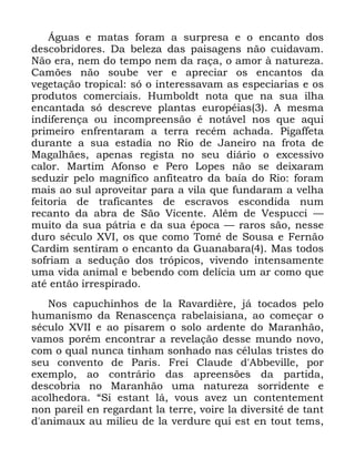 14
ÉJXDV H PDWDV IRUDP D VXUSUHVD H R HQFDQWR GRV
GHVFREULGRUHV 'D EHOH]D GDV SDLVDJHQV QmR FXLGDYDP
1mR HUD QHP GR WHPSR QHP GD UDoD R DPRU j QDWXUH]D
&DP}HV QmR VRXEH YHU H DSUHFLDU RV HQFDQWRV GD
YHJHWDomR WURSLFDO Vy R LQWHUHVVDYDP DV HVSHFLDULDV H RV
SURGXWRV FRPHUFLDLV +XPEROGW QRWD TXH QD VXD LOKD
HQFDQWDGD Vy GHVFUHYH SODQWDV HXURSpLDV $ PHVPD
LQGLIHUHQoD RX LQFRPSUHHQVmR p QRWiYHO QRV TXH DTXL
SULPHLUR HQIUHQWDUDP D WHUUD UHFpP DFKDGD 3LJDIIHWD
GXUDQWH D VXD HVWDGLD QR 5LR GH -DQHLUR QD IURWD GH
0DJDOKmHV DSHQDV UHJLVWD QR VHX GLiULR R H[FHVVLYR
FDORU 0DUWLP $IRQVR H 3HUR /RSHV QmR VH GHL[DUDP
VHGX]LU SHOR PDJQtILFR DQILWHDWUR GD EDtD GR 5LR IRUDP
PDLV DR VXO DSURYHLWDU SDUD D YLOD TXH IXQGDUDP D YHOKD
IHLWRULD GH WUDILFDQWHV GH HVFUDYRV HVFRQGLGD QXP
UHFDQWR GD DEUD GH 6mR 9LFHQWH $OpP GH 9HVSXFFL ³
PXLWR GD VXD SiWULD H GD VXD pSRFD ³ UDURV VmR QHVVH
GXUR VpFXOR ;9, RV TXH FRPR 7RPp GH 6RXVD H )HUQmR
&DUGLP VHQWLUDP R HQFDQWR GD *XDQDEDUD 0DV WRGRV
VRIULDP D VHGXomR GRV WUySLFRV YLYHQGR LQWHQVDPHQWH
XPD YLGD DQLPDO H EHEHQGR FRP GHOtFLD XP DU FRPR TXH
DWp HQWmR LUUHVSLUDGR
1RV FDSXFKLQKRV GH OD 5DYDUGLqUH Mi WRFDGRV SHOR
KXPDQLVPR GD 5HQDVFHQoD UDEHODLVLDQD DR FRPHoDU R
VpFXOR ;9,, H DR SLVDUHP R VROR DUGHQWH GR 0DUDQKmR
YDPRV SRUpP HQFRQWUDU D UHYHODomR GHVVH PXQGR QRYR
FRP R TXDO QXQFD WLQKDP VRQKDGR QDV FpOXODV WULVWHV GR
VHX FRQYHQWR GH 3DULV )UHL &ODXGH G $EEHYLOOH SRU
H[HPSOR DR FRQWUiULR GDV DSUHHQV}HV GD SDUWLGD
GHVFREULD QR 0DUDQKmR XPD QDWXUH]D VRUULGHQWH H
DFROKHGRUD ´6L HVWDQW Oi YRXV DYH] XQ FRQWHQWHPHQW
QRQ SDUHLO HQ UHJDUGDQW OD WHUUH YRLUH OD GLYHUVLWp GH WDQW
G DQLPDX[ DX PLOLHX GH OD YHUGXUH TXL HVW HQ WRXW WHPV
 