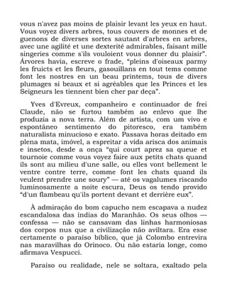 15
YRXV Q DYH] SDV PRLQV GH SODLVLU OHYDQW OHV HX[ HQ KDXW
9RXV YRH] GLYHUV DUEUHV WRXV FRXYHUV GH PRQQHV HW GH
JXHQRQV GH GLYHUVHV VRUWHV VDXWDQW G DUEUHV HQ DUEUHV
DYHF XQH DJLOLWp HW XQH GH[WHULWp DGPLUDEOHV IDLVDQW PLOOH
VLQJHULHV FRPPH V LOV YRXORLHQW YRXV GRQQHU GX SODLVLUµ
ÉUYRUHV KDYLD HVFUHYH R IUDGH ´SOHLQV G RLVHDX[ SDUP
OHV IUXLFWV HW OHV IOHXUV JDVRXLOODQV HQ WRXW WHPV FRPPH
IRQW OHV QRVWUHV HQ XQ EHDX SULQWHPV WRXV GH GLYHUV
SOXPDJHV VL EHDX[ HW VL DJUpDEOHV TXH OHV 3ULQFHV HW OHV
6HLJQHXUV OHV WLHQQHQW ELHQ FKHU SDU GHoDµ
<YHV G (YUHX[ FRPSDQKHLUR H FRQWLQXDGRU GH IUHL
&ODXGH QmR VH IXUWRX WDPEpP DR HQOHYR TXH OKH
SURGX]LD D QRYD WHUUD $OpP GH DUWLVWD FRP XP YLYR H
HVSRQWkQHR VHQWLPHQWR GR SLWRUHVFR HUD WDPEpP
QDWXUDOLVWD PLQXFLRVR H H[DWR 3DVVDYD KRUDV GHLWDGR HP
SOHQD PDWD LPyYHO D HVSUHLWDU D YLGD DULVFD GRV DQLPDLV
H LQVHWRV GHVGH D RQoD ´TXL FRXUW DSUH] VD TXHXH HW
WRXUQRLH FRPPH YRXV YRH] IDLUH DX[ SHWLWV FKDWV TXDQG
LOV VRQW DX PLOLHX G XQH VDOOH RX HOOHV YRQW EHOOHPHQW OH
YHQWUH FRQWUH WHUUH FRPPH IRQW OHV FKDWV TXDQG LOV
YHXOHQW SUHQGUH XQH VRXUµ ³ DWp RV YDJDOXPHV ULVFDQGR
OXPLQRVDPHQWH D QRLWH HVFXUD 'HXV RV WHQGR SURYLGR
´G XQ IODPEHDX TX LOV SRUWHQW GHYDQW HW GHUULqUH HX[µ
­ DGPLUDomR GR ERP FDSXFKR QHP HVFDSDYD D QXGH]
HVFDQGDORVD GDV tQGLDV GR 0DUDQKmR 2V VHXV ROKRV ³
FRQIHVVD ³ QmR VH FDQVDYDP GDV OLQKDV KDUPRQLRVDV
GRV FRUSRV QXV TXH D FLYLOL]DomR QmR DYLOWDUD (UD HVVH
FHUWDPHQWH R SDUDtVR EtEOLFR TXH Mi &RORPER HQWUHYLUD
QDV PDUDYLOKDV GR 2ULQRFR 2X QmR HVWDULD ORQJH FRPR
DILUPDYD 9HVSXFFL
3DUDtVR RX UHDOLGDGH QHOH VH VROWDUD H[DOWDGR SHOD
 