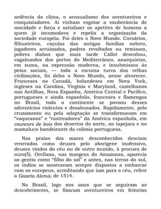 16
DUGrQFLD GR FOLPD R VHQVXDOLVPR GRV DYHQWXUHLURV H
FRQTXLVWDGRUHV $t YLQKDP HVJRWDU D H[XEHUkQFLD GH
PRFLGDGH H IRUoD H VDWLVID]HU RV DSHWLWHV GH KRPHQV D
TXHP Mi LQFRPRGDYD H UHSHOLD D RUJDQL]DomR GD
VRFLHGDGH HXURSpLD )RL GHOHV R 1RYR 0XQGR &RUViULRV
IOLEXVWHLURV FDoXODV GDV DQWLJDV IDPtOLDV QREUHV
MRJDGRUHV DUUXLQDGRV SDGUHV UHYROWDGRV RX UHPLVVRV
SREUHV GLDERV TXH PDLV WDUGH &DOORW GHVHQKRX
YDJDEXQGRV GRV SRUWRV GR 0HGLWHUUkQHR DQDUTXLVWDV
HP VXPD QD H[SUHVVmR PRGHUQD H LQVXEPLVVRV jV
SHLDV VRFLDLV ³ WRGD D HVFXPD WXUYD GDV YHOKDV
FLYLOL]Do}HV IRL GHOHV R 1RYR 0XQGR QHVVH DOYRUHFHU
)UDQFHVHV QR &DQDGi KRODQGHVHV HP 1RYD <RUN
LQJOHVHV QD &DUROLQD 9LUJtQLD H 0DUODQG FDVWHOKDQRV
QDV $QWLOKDV 1RYD (VSDQKD $PpULFD &HQWUDO H 3DFtILFR
SRUWXJXHVHV H DLQGD HVSDQKyLV IUDQFHVHV H IODPHQJRV
QR %UDVLO WRGR R FRQWLQHQWH VH SRYRRX GHVVHV
DGYHQWtFLRV YLROHQWRV H GHVDEXVDGRV 5DSLGDPHQWH SHOR
FUX]DPHQWR RX SHOD DGDSWDomR VH WUDQVIRUPDYDP HP
´YDTXHDQRVµ H ´UDVWUHDGRUHVµ GD $PpULFD HVSDQKROD HP
FRXUHXUV GH ERLV GRV GHVHUWRV GR QRUWH QR WDSHMDUD H QR
PDPDOXFR EDQGHLUDQWH GD FRO{QLD SRUWXJXHVD
1DV SUDLDV GRV PDUHV GHVFRQKHFLGRV GHVFLDP
YHQHUDGRV FRPR GHXVHV SHOR DERUtJHQH LQRIHQVLYR
GHXVHV YLQGRV GR FpX RX GH RXWUR PXQGR j SURFXUD GH
RXUR 2UHOODQD QDV PDUJHQV GR $PD]RQDV DSDUHFLD
DR JHQWLR FRPR ´ILOKR GR VROµ H DQWHV QDV WHUUDV GR VXO
RV tQGLRV VH PRVWUDYDP VHPSUH GLVSRVWRV D HPEDUFDU
FRP RV HXURSHXV DFUHGLWDQGR TXH LDP SDUD R FpX UHIHUH
D *D]HWD $OHPm GH
1R %UDVLO ORJR QRV DQRV TXH VH VHJXLUDP DR
GHVFREULPHQWR VH IL[DUDP DYHQWXUHLURV HP IHLWRULDV
 