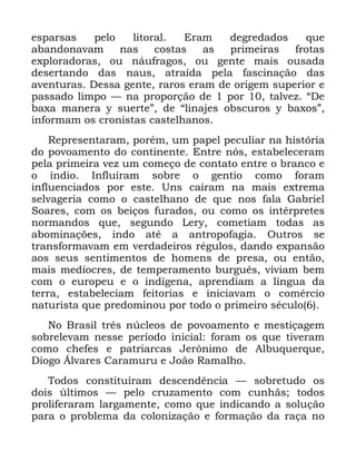 17
HVSDUVDV SHOR OLWRUDO (UDP GHJUHGDGRV TXH
DEDQGRQDYDP QDV FRVWDV DV SULPHLUDV IURWDV
H[SORUDGRUDV RX QiXIUDJRV RX JHQWH PDLV RXVDGD
GHVHUWDQGR GDV QDXV DWUDtGD SHOD IDVFLQDomR GDV
DYHQWXUDV 'HVVD JHQWH UDURV HUDP GH RULJHP VXSHULRU H
SDVVDGR OLPSR ³ QD SURSRUomR GH SRU WDOYH] ´'H
ED[D PDQHUD  VXHUWHµ GH ´OLQDMHV REVFXURV  ED[RVµ
LQIRUPDP RV FURQLVWDV FDVWHOKDQRV
5HSUHVHQWDUDP SRUpP XP SDSHO SHFXOLDU QD KLVWyULD
GR SRYRDPHQWR GR FRQWLQHQWH (QWUH QyV HVWDEHOHFHUDP
SHOD SULPHLUD YH] XP FRPHoR GH FRQWDWR HQWUH R EUDQFR H
R tQGLR ,QIOXtUDP VREUH R JHQWLR FRPR IRUDP
LQIOXHQFLDGRV SRU HVWH 8QV FDtUDP QD PDLV H[WUHPD
VHOYDJHULD FRPR R FDVWHOKDQR GH TXH QRV IDOD *DEULHO
6RDUHV FRP RV EHLoRV IXUDGRV RX FRPR RV LQWpUSUHWHV
QRUPDQGRV TXH VHJXQGR /HU FRPHWLDP WRGDV DV
DERPLQDo}HV LQGR DWp D DQWURSRIDJLD 2XWURV VH
WUDQVIRUPDYDP HP YHUGDGHLURV UpJXORV GDQGR H[SDQVmR
DRV VHXV VHQWLPHQWRV GH KRPHQV GH SUHVD RX HQWmR
PDLV PHGtRFUHV GH WHPSHUDPHQWR EXUJXrV YLYLDP EHP
FRP R HXURSHX H R LQGtJHQD DSUHQGLDP D OtQJXD GD
WHUUD HVWDEHOHFLDP IHLWRULDV H LQLFLDYDP R FRPpUFLR
QDWXULVWD TXH SUHGRPLQRX SRU WRGR R SULPHLUR VpFXOR
1R %UDVLO WUrV Q~FOHRV GH SRYRDPHQWR H PHVWLoDJHP
VREUHOHYDP QHVVH SHUtRGR LQLFLDO IRUDP RV TXH WLYHUDP
FRPR FKHIHV H SDWULDUFDV -HU{QLPR GH $OEXTXHUTXH
'LRJR ÉOYDUHV &DUDPXUX H -RmR 5DPDOKR
7RGRV FRQVWLWXtUDP GHVFHQGrQFLD ³ VREUHWXGR RV
GRLV ~OWLPRV ³ SHOR FUX]DPHQWR FRP FXQKmV WRGRV
SUROLIHUDUDP ODUJDPHQWH FRPR TXH LQGLFDQGR D VROXomR
SDUD R SUREOHPD GD FRORQL]DomR H IRUPDomR GD UDoD QR
 