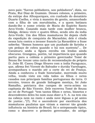 18
QRYR SDtV ´IXHURQ SREODGRUHV VRQ SREODGRUHVµ GL]LD QR
3UDWD 5XL 'LD] GH *X]PiQ 'HVVHV FRORQRV R SULPHLUR
GD HVWLUSH GRV $OEXTXHUTXHV HUD FXQKDGR GR GRQDWiULR
'XDUWH &RHOKR H YLYLD j PDQHLUD GR JHQWLR DPDQFHEDGR
FRP D ILOKD GH XP PRUXEL[DED H D TXHP EDWL]DUD
GDQGR OKH R QRPH FULVWmR GH 0DULD GR (VSLULWR 6DQWR
$UFR 9HUGH &DVDQGR PDLV WDUGH FRP PXOKHU EUDQFD
ILGDOJD GHL[RX YLQWH H TXDWUR ILOKRV VHQGR RLWR GD tQGLD
$UFR 9HUGH 8P GRV ILOKRV PDPDOXFRV IRL GHSRLV FKHIH
GD H[SHGLomR GH FRQTXLVWD GR 0DUDQKmR GHOH p FLWDGD
QHVVD OXWD FRQWUD R LQYDVRU IUDQFrV /D 5DYDUGLqUH D IUDVH
VREHUED ´6RPRV KRPHQV TXH XP SXQKDGR GH IDULQKD H
XP SHGDoR GH FREUD TXDQGR R Ki QRV VXVWHQWDµ 'H
&DUDPXUX DQGD D ILJXUD HQYROWD HP OHQGDV DLQGD
REVFXUDV *UDQJHRX SRUpP WDO LPSRUWkQFLD TXH TXDQGR
SDUWLX SDUD D FRO{QLD R SULPHLUR JRYHUQDGRU 7RPp GH
6RXVD OKH WURX[H XPD FDUWD GH UHFRPHQGDomR GR SUySULR
' -RmR ,,, &DVRX 'LRJR ÉOYDUHV FRP D tQGLD 3DUDJXDoX
TXH DILUPD IUHL 9LFHQWH GR 6DOYDGRU H GXYLGD 9DUQKDJHQ
DFRPSDQKDUD R PDULGR DWp D FRUWH GR UHL GH )UDQoD
$LQGD D FRQKHFHX R IUDGH KLVWRULDGRU PRUUHQGR PXLWR
YHOKD WHQGR YLVWR HP YLGD WRGRV RV ILOKRV H QHWRV
FDVDGRV QDV SULQFLSDLV IDPtOLDV SRUWXJXHVDV GD WHUUD 2
WHUFHLUR WURQFR GH JUDQGH OLQKDJHP PHVWLoD IRL -RmR
5DPDOKR SDWULDUFD GRV FDPSRV GH VHUUD DFLPD QD
FDSLWDQLD GH 6mR 9LFHQWH 'HOH HVFUHYHX 7RPp GH 6RXVD
DR UHL GH 3RUWXJDO ´WHP WDQWRV ILOKRV H QHWRV ELVQHWRV H
GHVFHQGHQWHV GHOHV KR QRP RXVR GL]HU D 9 $ QD WHP FmD
QD FDEHoD QHP QR URVWR H DQGD QRYH OpJXDV D Sp DQWHV
GH DQWDU µ )RL R DVFHQGHQWH SRU H[FHOrQFLD GRV
PDPDOXFRV SDXOLVWDV TXH YLULDP D H[HUFHU WmR JUDQGH
LQIOXrQFLD QD KLVWyULD GR %UDVLO IRL R DQWHSDVVDGR WtSLFR
FRPR R GHVFUHYH R SULPHLUR JRYHUQDGRU GR DQWLJR
 