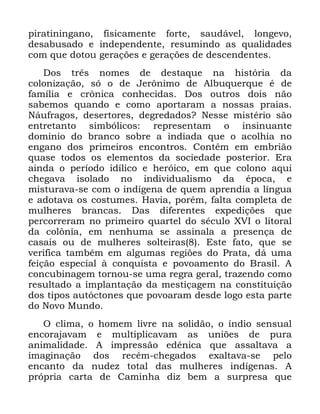 19
SLUDWLQLQJDQR ILVLFDPHQWH IRUWH VDXGiYHO ORQJHYR
GHVDEXVDGR H LQGHSHQGHQWH UHVXPLQGR DV TXDOLGDGHV
FRP TXH GRWRX JHUDo}HV H JHUDo}HV GH GHVFHQGHQWHV
'RV WUrV QRPHV GH GHVWDTXH QD KLVWyULD GD
FRORQL]DomR Vy R GH -HU{QLPR GH $OEXTXHUTXH p GH
IDPtOLD H FU{QLFD FRQKHFLGDV 'RV RXWURV GRLV QmR
VDEHPRV TXDQGR H FRPR DSRUWDUDP D QRVVDV SUDLDV
1iXIUDJRV GHVHUWRUHV GHJUHGDGRV" 1HVVH PLVWpULR VmR
HQWUHWDQWR VLPEyOLFRV UHSUHVHQWDP R LQVLQXDQWH
GRPLQLR GR EUDQFR VREUH D LQGLDGD TXH R DFROKLD QR
HQJDQR GRV SULPHLURV HQFRQWURV &RQWrP HP HPEULmR
TXDVH WRGRV RV HOHPHQWRV GD VRFLHGDGH SRVWHULRU (UD
DLQGD R SHUtRGR LGtOLFR H KHUyLFR HP TXH FRORQR DTXL
FKHJDYD LVRODGR QR LQGLYLGXDOLVPR GD pSRFD H
PLVWXUDYD VH FRP R LQGtJHQD GH TXHP DSUHQGLD D OtQJXD
H DGRWDYD RV FRVWXPHV +DYLD SRUpP IDOWD FRPSOHWD GH
PXOKHUHV EUDQFDV 'DV GLIHUHQWHV H[SHGLo}HV TXH
SHUFRUUHUDP QR SULPHLUR TXDUWHO GR VpFXOR ;9, R OLWRUDO
GD FRO{QLD HP QHQKXPD VH DVVLQDOD D SUHVHQoD GH
FDVDLV RX GH PXOKHUHV VROWHLUDV (VWH IDWR TXH VH
YHULILFD WDPEpP HP DOJXPDV UHJL}HV GR 3UDWD Gi XPD
IHLomR HVSHFLDO j FRQTXLVWD H SRYRDPHQWR GR %UDVLO $
FRQFXELQDJHP WRUQRX VH XPD UHJUD JHUDO WUD]HQGR FRPR
UHVXOWDGR D LPSODQWDomR GD PHVWLoDJHP QD FRQVWLWXLomR
GRV WLSRV DXWyFWRQHV TXH SRYRDUDP GHVGH ORJR HVWD SDUWH
GR 1RYR 0XQGR
2 FOLPD R KRPHP OLYUH QD VROLGmR R tQGLR VHQVXDO
HQFRUDMDYDP H PXOWLSOLFDYDP DV XQL}HV GH SXUD
DQLPDOLGDGH $ LPSUHVVmR HGrQLFD TXH DVVDOWDYD D
LPDJLQDomR GRV UHFpP FKHJDGRV H[DOWDYD VH SHOR
HQFDQWR GD QXGH] WRWDO GDV PXOKHUHV LQGtJHQDV $
SUySULD FDUWD GH &DPLQKD GL] EHP D VXUSUHVD TXH
 