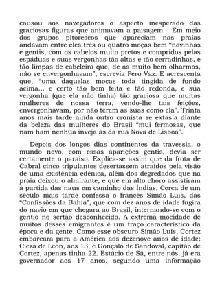 20
FDXVRX DRV QDYHJDGRUHV R DVSHFWR LQHVSHUDGR GDV
JUDFLRVDV ILJXUDV TXH DQLPDYDP D SDLVDJHP (P PHLR
GRV JUXSRV SLWRUHVFRV TXH DSDUHFLDP QDV SUDLDV
DQGDYDP HQWUH HOHV WUrV RX TXDWUR PRoDV EHP ´QRYLQKDV
H JHQWLV FRP RV FDEHORV PXLWR SUHWRV H FRPSULGRV SHODV
HVSiGXDV H VXDV YHUJRQKDV WmR DOWDV H WmR FHUUDGLQKDV H
WmR OLPSDV GH FDEHOHLUD TXH GH DV PXLWR EHP ROKDUPRV
QmR VH HQYHUJRQKDYDPµ HVFUHYLD 3HUR 9D] ( DFUHVFHQWD
TXH ´XPD GDTXHODV PRoDV WRGD WLQJLGD GH IXQGR
DFLPD H FHUWR WmR EHP IHLWD H WmR UHGRQGD H VXD
YHUJRQKD TXH HOD QmR WLQKD WmR JUDFLRVD TXH PXLWDV
PXOKHUHV GH QRVVD WHUUD YHQGR OKH WDLV IHLo}HV
HQYHUJRQKDYDP SRU QmR WHUHP DV VXDV FRPR HODµ 7ULQWD
DQRV PDLV WDUGH DLQGD RXWUR FURQLVWD VH H[WDVLD GLDQWH
GD EHOH]D GDV PXOKHUHV GR %UDVLO ´PXL IHUPRVDV TXH
QDP KDP QHQK€D LQYHMD jV GD UXD 1RYD GH /LVERDµ
'HSRLV GRV ORQJRV GLDV FRQWLQHQWHV GD WUDYHVVLD R
PXQGR QRYR FRP HVVDV DSDULo}HV JHQWLV GHYLD VHU
FHUWDPHQWH R SDUDtVR ([SOLFD VH DVVLP TXH GD IURWD GH
&DEUDO FLQFR WULSXODQWHV GHVHUWDVVHP DWUDtGRV SHOD YLVmR
GH XPD H[LVWrQFLD HGrQLFD DOpP GRV GHJUHGDGRV TXH QD
SUDLD GHL[RX R DOPLUDQWH H TXH HP DOWR FKRUR DVVLVWLUDP
j SDUWLGD GDV QDXV HP FDPLQKR GDV ÌQGLDV &HUFD GH XP
VpFXOR PDLV WDUGH FRQIHVVD R IUDQFrV 6LPmR /XLV GDV
´&RQILVV}HV GD %DKLDµ TXH FRP GH] DQRV GH LGDGH IXJLUD
GR QDYLR HP TXH FKHJDUD DR %UDVLO LQWHUQDQGR VH FRP R
JHQWLR QR VHUWmR GHVFRQKHFLGR $ H[WUHPD PRFLGDGH GH
PXLWRV GHVVHV HPLJUDQWHV p XP WUDoR FDUDFWHUtVWLFR GD
pSRFD H GD JHQWH &RPR HVVH REVFXUR 6LPmR /XLV &RUWH]
HPEDUFDUD SDUD D $PpULFD DRV GH]HQRYH DQRV GH LGDGH
&LH]D GH /HRQ DRV H *RQoDOR GH 6DQGRYDO FDSLWmR GH
&RUWH] DSHQDV WLQKD (VWiFLR GH 6i HQWUH QyV Mi HUD
JRYHUQDGRU DRV DQRV VHJXQGR XPD LQIRUPDomR
 