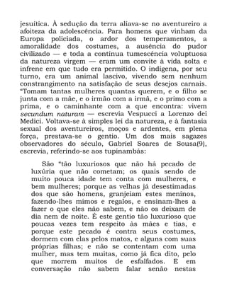 21
MHVXtWLFD ­ VHGXomR GD WHUUD DOLDYD VH QR DYHQWXUHLUR D
DIRLWH]D GD DGROHVFrQFLD 3DUD KRPHQV TXH YLQKDP GD
(XURSD SROLFLDGD R DUGRU GRV WHPSHUDPHQWRV D
DPRUDOLGDGH GRV FRVWXPHV D DXVrQFLD GR SXGRU
FLYLOL]DGR ³ H WRGD D FRQWtQXD WXPHVFrQFLD YROXSWXRVD
GD QDWXUH]D YLUJHP ³ HUDP XP FRQYLWH j YLGD VROWD H
LQIUHQH HP TXH WXGR HUD SHUPLWLGR 2 LQGtJHQD SRU VHX
WXUQR HUD XP DQLPDO ODVFLYR YLYHQGR VHP QHQKXP
FRQVWUDQJLPHQWR QD VDWLVIDomR GH VHXV GHVHMRV FDUQDLV
´7RPDP WDQWDV PXOKHUHV TXDQWDV TXHUHP H R ILOKR VH
MXQWD FRP D PmH H R LUPmR FRP D LUPm H R SULPR FRP D
SULPD H R FDPLQKDQWH FRP D TXH HQFRQWUD YLYHP
VHFXQGXP QDWXUDP ³ HVFUHYLD 9HVSXFFL D /RUHQ]R GHL
0HGLFL 9ROWDYD VH j VLPSOHV OHL GD QDWXUH]D H j IDQWDVLD
VH[XDO GRV DYHQWXUHLURV PRoRV H DUGHQWHV HP SOHQD
IRUoD SUHVWDYD VH R JHQWLR 8P GRV PDLV VDJD]HV
REVHUYDGRUHV GR VpFXOR *DEULHO 6RDUHV GH 6RXVD
HVFUHYLD UHIHULQGR VH DRV WXSLQDPEiV
6mR ´WmR OX[XULRVRV TXH QmR Ki SHFDGR GH
OX[~ULD TXH QmR FRPHWDP RV TXDLV VHQGR GH
PXLWR SRXFD LGDGH WHP FRQWD FRP PXOKHUHV H
EHP PXOKHUHV SRUTXH DV YHOKDV Mi GHVHVWLPDGDV
GRV TXH VmR KRPHQV JUDQMHLDP HVWHV PHQLQRV
ID]HQGR OKHV PLPRV H UHJDORV H HQVLQDP OKHV D
ID]HU R TXH HOHV QmR VDEHP H QmR RV GHL[DP GH
GLD QHP GH QRLWH e HVWH JHQWLR WmR OX[XULRVR TXH
SRXFDV YH]HV WHP UHVSHLWR jV PmHV H WLDV H
SRUTXH HVWH SHFDGR p FRQWUD VHXV FRVWXPHV
GRUPHP FRP HODV SHORV PDWRV H DOJXQV FRP VXDV
SUySULDV ILOKDV H QmR VH FRQWHQWDP FRP XPD
PXOKHU PDV WHP PXLWDV FRPR Mi ILFD GLWR SHOR
TXH PRUUHP PXLWRV GH HVIDOIDGRV ( HP
FRQYHUVDomR QmR VDEHP IDODU VHQmR QHVWDV
 